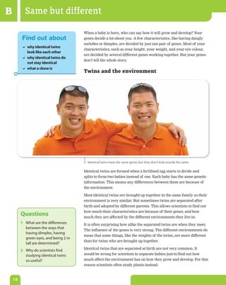 B          Same but different
                                       When a baby is born, who can say how it will grow and develop? Your
         Find out about                genes decide a lot about you. A few characteristics, like having dangly
                                       earlobes or dimples, are decided by just one pair of genes. Most of your
          why identical twins
                                       characteristics, such as your height, your weight, and your eye colour,
           look like each other
                                       are decided by several different genes working together. But your genes
          why identical twins do
                                       don’t tell the whole story.
           not stay identical
          what a clone is
                                       Twins and the environment




                                         Identical twins have the same genes but they don‘t look exactly the same.

                                       Identical twins are formed when a fertilised egg starts to divide and
                                       splits to form two babies instead of one. Each baby has the same genetic
                                       information. This means any differences between them are because of
                                       the environment.

                                       Most identical twins are brought up together in the same family so their
                                       environment is very similar. But sometimes twins are separated after
                                       birth and adopted by different parents. This allows scientists to find out
                                       how much their characteristics are because of their genes, and how
         Questions                     much they are affected by the different environments they live in.
         1 What are the differences    It is often surprising how alike the separated twins are when they meet.
           between the ways that
                                       The influence of the genes is very strong. The different environments do
           having dimples, having
                                       mean that some things, like the weights of the twins, are more different
           green eyes, and being 2 m
                                       than for twins who are brought up together.
           tall are determined?
                                       Identical twins that are separated at birth are not very common. It
         2 Why do scientists find
           studying identical twins    would be wrong for scientists to separate babies just to find out how
           so useful?                  much effect the environment has on how they grow and develop. For this
                                       reason scientists often study plants instead.


    18
 