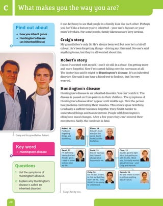 C          What makes you the way you are?

                                              It can be funny to see that people in a family look like each other. Perhaps
         Find out about                       you don’t like a feature you’ve inherited – your dad’s big ears or your
                                              mum’s freckles. For some people, family likenesses are very serious.
          how you inherit genes
          Huntington’s disease
           (an inherited illness)
                                              Craig’s story
                                              My grandfather’s only 56. He’s always been well but now he’s a bit off
                                              colour. He’s been forgetting things – driving my Nan mad. No-one’s said
                                              anything to me, but they’re all worried about him.


                                              Robert’s story
                                              I’m so frustrated with myself. I can’t sit still in a chair. I’m getting more
                                              and more forgetful. Now I’ve started falling over for no reason at all.
                                              The doctor has said it might be Huntington’s	disease. It’s an inherited
                                              disorder. She said I can have a blood test to find out, but I’m very
                                              worried.


                                              Huntington’s disease
                                              Huntington’s disease is an inherited disorder. You can’t catch it. The
                                              disease is passed on from parents to their children. The symptoms of
                                              Huntington’s disease don’t appear until middle age. First the person
                                              has problems controlling their muscles. This shows up as twitching.
                                              Gradually a sufferer becomes forgetful. They find it harder to
                                              understand things and to concentrate. People with Huntington’s
                                              often have mood changes. After a few years they can’t control their
                                              movements. Sadly, the condition is fatal.

                                               Robert, 56                 Eileen, 58
                                               I've been                  Robert’s mum
                                               forgetting                 was just the
         Craig and his grandfather, robert.    things and                 same. David
                                               stumbling.                 looks just like
                                                                          his father.


         Key word
                                               Sarah, 32                  David, 35              Clare, 33
          Huntington’s disease                I'm definitely             I'm not having a       David's got the right
                                               having the test            test. It won't         idea, just getting on
                                               if Dad's got it.           change what            with his life. Mind
                                               I need to know             happens to me.         you, I'm really worried
                                               so I can plan                                     about him now – and
         Questions                             my life.                                          Craig and Hannah.


         1 List the symptoms of                                        Craig, 16                 Hannah, 14
                                                                       It's not fair. I want     No-one seems to want
           Huntington’s disease.                                       to find out but they      to tell me anything
                                                                       won't let me. They        about it at all.
         2 explain why Huntington’s                                    think I'm too young
           disease is called an                                        to understand.
           inherited disorder.
                                                Craig’s family tree.



    20
 