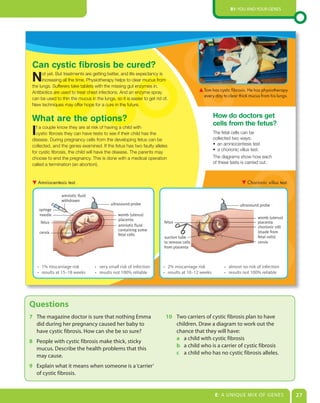 B1: You and Your genes




 Can cystic fibrosis be cured?
 N     ot yet. But treatments are getting better, and life expectancy is
       increasing all the time. Physiotherapy helps to clear mucus from
 the lungs. Sufferers take tablets with the missing gut enzymes in.
                                                                                            Tom has cystic fibrosis. He has physiotherapy
 Antibiotics are used to treat chest infections. And an enzyme spray
                                                                                            every day to clear thick mucus from his lungs.
 can be used to thin the mucus in the lungs, so it is easier to get rid of.
 New techniques may offer hope for a cure in the future.

                                                                                                   How do doctors get
 What are the options?                                                                             cells from the fetus?
 I f a couple know they are at risk of having a child with
   cystic fibrosis they can have tests to see if their child has the
 disease. During pregnancy cells from the developing fetus can be
                                                                                                   The fetal cells can be
                                                                                                   collected two ways:
 collected, and the genes examined. If the fetus has two faulty alleles                            • an amniocentesis test
                                                                                                   • a chorionic villus test.
 for cystic fibrosis, the child will have the disease. The parents may
 choose to end the pregnancy. This is done with a medical operation                                The diagrams show how each
 called a termination (an abortion).                                                               of these tests is carried out.



     Amniocentesis test.                                                                                              Chorionic villus test.

                 amniotic fluid
                 withdrawn
                                           ultrasound probe                                                      ultrasound probe
     syringe
     needle                                    womb (uterus)
                                               placenta                                                                    womb (uterus)
      fetus                                                              fetus                                             placenta
                                               amniotic fluid                                                              chorionic villi
                                               containing some                                                             (made from
      cervix
                                               fetal cells
                                                                         suction tube                                      fetal cells)
                                                                         to remove cells                                   cervix
                                                                         from placenta



     • 1% miscarriage risk         • very small risk of infection       • 2% miscarriage risk            • almost no risk of infection
     • results at 15–18 weeks      • results not 100% reliable          • results at 10–12 weeks         • results not 100% reliable




Questions
7 The magazine doctor is sure that nothing emma                          10 Two carriers of cystic fibrosis plan to have
  did during her pregnancy caused her baby to                               children. draw a diagram to work out the
  have cystic fibrosis. How can she be so sure?                             chance that they will have:
                                                                            a a child with cystic fibrosis
8 People with cystic fibrosis make thick, sticky
                                                                            b a child who is a carrier of cystic fibrosis
  mucus. describe the health problems that this
                                                                            c a child who has no cystic fibrosis alleles.
  may cause.
9 explain what it means when someone is a ‘carrier’
  of cystic fibrosis.


                                                                                                    E: a unIQue MIX oF genes                   27
 