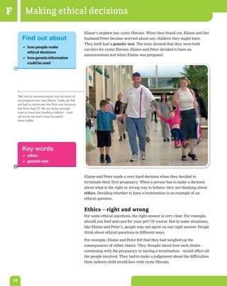 F             Making ethical decisions
                                                        Elaine’s nephew has cystic fibrosis. When they found out, Elaine and her
            Find out about                              husband Peter became worried about any children they might have.
                                                        They both had a genetic	test. The tests showed that they were both
             how people make
                                                        carriers for cystic fibrosis. Elaine and Peter decided to have an
              ethical decisions
                                                        amniocentesis test when Elaine was pregnant.
             how genetic information
              could be used




         ‘We had an amniocentesis test for each of
         my pregnancies,’ says elaine. ‘sadly we felt
         we had to terminate the first one, because
         the fetus had CF. We are lucky enough
         now to have two healthy children – and
         we know we don't have to watch
         them suffer.’




            Key words
             ethics
             genetic test


                                                        Elaine and Peter made a very hard decision when they decided to
                                                        terminate their first pregnancy. When a person has to make a decision
                                                        about what is the right or wrong way to behave, they are thinking about
                                                        ethics. Deciding whether to have a termination is an example of an
                                                        ethical question.


                                                        Ethics – right and wrong
                                                        For some ethical questions, the right answer is very clear. For example,
                                                        should you feed and care for your pet? Of course. But in some situations,
                                                        like Elaine and Peter’s, people may not agree on one right answer. People
                                                        think about ethical questions in different ways.

                                                        For example, Elaine and Peter felt that they had weighed up the
                                                        consequences of either choice. They thought about how each choice –
                                                        continuing with the pregnancy or having a termination – would affect all
                                                        the people involved. They had to make a judgement about the difficulties
                                                        their unborn child would face with cystic fibrosis.




    28
 