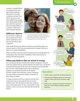 B1: You and Your genes




In order to consider all the
consequences they also                                                                                                  What are the
                                                                                                                     ethical arguments
had to think about the                                                                                                 for a decision?
effects that an ill child
would have on their lives,
and on the lives of any
other children they might
have. Some people feel that
they could not cope with
                                                                                             The right decision is
the extra responsibility of                                                                the one which leads to
caring for a child with a                                                                   the best outcome for
                                                                                              the most people.
serious genetic disorder.


Different choices                   Jo has a serious genetic disorder. Her parents                                 Some actions are
Not everyone weighing up            believe that termination is wrong. They decided                                wrong and should
                                    not to have more children, rather than use                                      never be done.
the consequences of each
                                    information from an amniocentesis test.
choice would have come to
the same decision as this
couple did.

Some people feel that any illness would have a devastating effect on a
person’s quality of life. But some people lead very happy, full lives in
spite of very serious disabilities.
                                                                                              It’s wrong to have a
                                                                                          termination. We’ll look after
Elaine and Peter made their ethical decision only by thinking about the                       our baby whatever.
consequences that each choice would have. This is just one way of
dealing with ethical questions.


When you believe that an action is wrong
                                                                                            Is it fair for us to
For some people having a termination would be completely wrong in                have a baby knowing
itself. They believe that an unborn child has the right to life, and should          they’ll be ill?
be protected from harm in the same way as people are protected after
they are born. Other people believe that terminating a
pregnancy is unnatural, and that we should not
interfere. People may hold either of these viewpoints               Questions
because of their own personal beliefs, or because of           1 explain what is meant by ‘an ethical question’.
their religious beliefs.
                                                                    2 describe three different points of view that a
A couple in Elaine and Peter’s position who felt that                 couple in elaine and Peter’s position might
termination was wrong might decide not to have                        take.
children at all. This would mean that they could not
                                                                    3 What is your viewpoint on genetic testing of a
pass on the faulty allele. Or they could decide to have               fetus for a serious illness? explain why you
children, and to care for any child that did inherit the              think this.
disease.




                                                                                      F: MaKIng e THICaL deCIsIons                       29
 