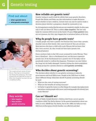 G           Genetic testing

                                                     How reliable are genetic tests?
         Find out about                              Genetic testing is used to look for alleles that cause genetic disorders.
          what a genetic test is                    People like Elaine and Peter use this information to make decisions
          what genetic screening is                 about whether to have children. Genetic tests can also be used to make a
                                                     decision about whether a pregnancy should be continued or not.

                                                     So, it is important to realise that the tests are not completely reliable. In a few cases
                                                     only it will not detect CF. This is called a false	negative. The test only
                                                     looks for common DNA errors in the faulty CF gene. False	positive tests
                                                     are not common, but they may happen due to technical failure of the test.


                                                     Why do people have genetic tests?
                                                     Usually people only have a genetic test because they know that a genetic
                                                     disorder runs in their family; they want to know if they are carriers.
                                                     Most parents who have a child with cystic fibrosis did not know that
                                                     they were carriers. So, they would not have had a genetic test
                                                     during pregnancy.

                                                     Every newborn baby in the UK is now screened for cystic fibrosis. They
                                                     have a blood test – this is a biochemical test, not the more expensive
                                                     genetic test. If the biochemical test is positive for CF the baby will be
                                                     genetically tested to confirm the diagnosis. Treatment can start before
                                                     the lungs are too badly damaged. Gentetic testing the whole population
                                                     or large groups for a genetic disease is called genetic	screening.


          This couple are both carriers of cystic    Who decides about genetic screening?
          fibrosis. They had an amniocentesis        The decision about whether to use genetic screening is taken by
          test during their pregnancy. The results
                                                     governments and local NHS trusts. People in the NHS have to think
          showed that the baby did not have CF.
          When their daughter was born she was       about different things when they decide if genetic screening should
          completely healthy.                        be used:
                                                     •	 What are the costs of testing everyone?
                                                     •	 What are the benefits of testing everyone?
                                                     •	 Is it better to spend the money on other things, for example, hip replacement
                                                        operations, treating people with cancer, and treating people who already have
                                                        cystic fibrosis?


          Key words                                  Can we? Should we?
           false negative                           Four of Rabbi Joseph Ekstein’s children died from a severe genetic
           false positive                           condition called Tay-Sachs disease. In the general population about one
           genetic screening                        baby in every 300 000 has Tay-Sachs, but in the 1980s one baby in every
                                                     3600 born to European Jewish families was affected and died.




    30
 