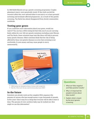 B1: You and Your genes




In 1983 Rabbi Ekstein set up a genetic screening programme. Couples
planning to marry were genetically tested. If they both carried the
recessive allele they were advised either to not marry or to have prenatal
screening and terminate affected pregnancies. As a result of this genetic
screening, Tay-Sachs has almost disappeared from Jewish communities
worldwide.


Testing your genes
If you could have more information about your genes, would you
want it? You can buy a DNA testing kit that tells you if you are carrying
faulty alleles for over 100 rare genetic mutations including cystic fibrosis
and Tay-Sachs. Some scientists hope tests like these will help to prevent
many genetic diseases. Other scientists think that the risk of being
affected by these rare genetic diseases is so low that screening is not
worthwhile. It costs money and may cause people to worry
unnecessarily.




                                                                               Questions
     dna testing can already be done at homes with simple kits                 1 What are ‘false negative’
     like this. How much do you want to know about your dna?                     and ‘false positive’ results?
                                                                               2 Why is it important for
In the future                                                                    people to know about
Scientists can already work out the complete DNA sequence (the                   false results?
genome) of anyone who has enough money to pay thousands of pounds.             3 explain what is meant
In five years’ time it may be so cheap that everyone will be able to have it     by the term ‘genetic
done. The genome of every newborn baby may be worked out. How                    screening’.
might we use this information?




                                                                                     G: gene TIC TesTIng         31
 
