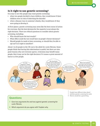 B1: You and your genes




Is it right to use genetic screening?
It is easy to see why people may want genetic screening:
•	 when two people decided to have children, they would know if their
    children were at risk of inheriting the disorder
•	 when a disease runs in someone’s family, they would know if they
    were going to develop it.

At first glance, genetic screening may seem like the best course of action
for everyone. But the best decision for the majority is not always the
right decision. There are ethical questions to consider about genetic
screening, including:
•	 Who should know the test results?
•	 What effect could the test result have on people’s future decisions?
•	 Should people be made to have screening, or should they be able to
   opt out? Is it right to interfere?

About 1 in 25 people in the UK carry the allele for cystic fibrosis. Some
people think that having this information is useful, but there are also
good reasons why not everyone agrees. A decision may benefit many
people. But it may not be the right decision if it causes a great amount of
harm to a few people.

                                                           We should give
                        It's very                     people all the information                                 What if my husband
                  dangerous. People                   we can about their health.                               and I both had the faulty
                shouldn't have to worry                Then they can make an          I want to choose       allele? We'd be very worried
                about this information.                  informed decision.        my medical treatments        about having children.
                 There's nothing wrong                                             – not have them forced
                 in having a child with                                                   upon me!
                       an illness.




                         We shouldn't interfere
                       with having children. It's a
                       natural process. So there's
                         no point in testing for
                               a disease.


                                                                                                People have different ideas about
                                                                                                whether genetic screening for cystic
                                                                                                fibrosis would be a good thing.
  Questions
  7	 Give two arguments for and two against genetic screening for
     cystic fibrosis.
  8	 Which argument do you agree with? Explain why.




                                                                                                     G: Gene tic testing                    33
 