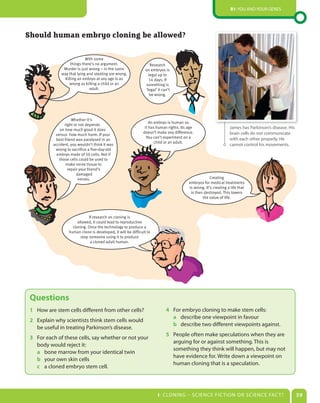 B1: You and Your genes




Should human embryo cloning be allowed?

                            With some
                   things there’s no argument.                      Research
               Murder is just wrong – in the same                on embryos is
              way that lying and stealing are wrong.               legal up to
               Killing an embryo at any age is as                  14 days. If
                  wrong as killing a child or an                 something is
                              adult.                             ‘legal’ it can’t
                                                                    be wrong.




                    Whether it’s
                                                                   An embryo is human so
                right or not depends
              on how much good it does
                                                                it has human rights. Its age                      James has Parkinson’s disease. His
                                                               doesn’t make any difference.                       brain cells do not communicate
           versus how much harm. If your
                                                                 You can’t experiment on a                        with each other properly. He
           best friend was paralysed in an
                                                                      child or an adult.
          accident, you wouldn’t think it was                                                                     cannot control his movements.
           wrong to sacrifice a five-day-old
            embryo made of 50 cells. Not if
             those cells could be used to
                 make nerve tissue to
                  repair your friend’s
                       damaged
                        nerves.                                                                       Creating
                                                                                         embryos for medical treatments
                                                                                         is wrong. It’s creating a life that
                                                                                          is then destroyed. This lowers
                                                                                                 the value of life.



                               If research on cloning is
                        allowed, it could lead to reproductive
                     cloning. Once the technology to produce a
                   human clone is developed, it will be difficult to
                          stop someone using it to produce
                                a cloned adult human.




 Questions
 1 How are stem cells different from other cells?                             4 For embryo cloning to make stem cells:
                                                                                a describe one viewpoint in favour
 2 explain why scientists think stem cells would
                                                                                b describe two different viewpoints against.
   be useful in treating Parkinson’s disease.
                                                                              5 People often make speculations when they are
 3 For each of these cells, say whether or not your
                                                                                arguing for or against something. This is
   body would reject it:
                                                                                something they think will happen, but may not
   a bone marrow from your identical twin
                                                                                have evidence for. Write down a viewpoint on
   b your own skin cells
                                                                                human cloning that is a speculation.
   c a cloned embryo stem cell.



                                                                         I: CLonIng – sCIenCe FIC TIon or sCIenCe FaC T?                               39
 