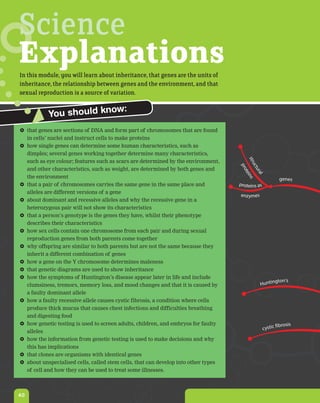 Science
Explanations
In this module, you will learn about inheritance, that genes are the units of
inheritance, the relationship between genes and the environment, and that
sexual reproduction is a source of variation.

                         ow:
           You should kn
 that genes are sections of DNA and form part of chromosomes that are found
  in cells’ nuclei and instruct cells to make proteins
 how single genes can determine some human characteristics, such as
  dimples; several genes working together determine many characteristics,




                                                                                        st r
  such as eye colour; features such as scars are determined by the environment,




                                                                                    uc
                                                                                     pro
  and other characteristics, such as weight, are determined by both genes and




                                                                                       tu
                                                                                         ral
                                                                                          tei
  the environment




                                                                                              ns
                                                                                                          genes
 that a pair of chromosomes carries the same gene in the same place and            proteins as
  alleles are different versions of a gene
                                                                                    enzymes
 about dominant and recessive alleles and why the recessive gene in a
  heterozygous pair will not show its characteristics
 that a person’s genotype is the genes they have, whilst their phenotype
  describes their characteristics
 how sex cells contain one chromosome from each pair and during sexual
  reproduction genes from both parents come together
 why offspring are similar to both parents but are not the same because they
  inherit a different combination of genes
 how a gene on the Y chromosome determines maleness
 that genetic diagrams are used to show inheritance
 how the symptoms of Huntington’s disease appear later in life and include
                                                                                                        gton's
  clumsiness, tremors, memory loss, and mood changes and that it is caused by                  Huntin
  a faulty dominant allele
 how a faulty recessive allele causes cystic fibrosis, a condition where cells
  produce thick mucus that causes chest infections and difficulties breathing
  and digesting food
 how genetic testing is used to screen adults, children, and embryos for faulty                         fibrosis
                                                                                                  cystic
  alleles
 how the information from genetic testing is used to make decisions and why
  this has implications
 that clones are organisms with identical genes
 about unspecialised cells, called stem cells, that can develop into other types
  of cell and how they can be used to treat some illnesses.



40
 