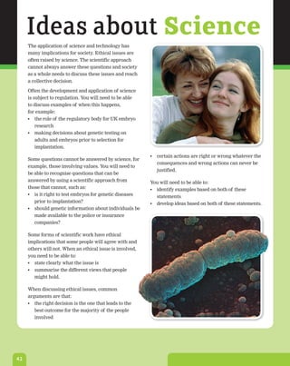 Ideas about Science
     The application of science and technology has
     many implications for society. Ethical issues are
     often raised by science. The scientific approach
     cannot always answer these questions and society
     as a whole needs to discuss these issues and reach
     a collective decision.

     Often the development and application of science
     is subject to regulation. You will need to be able
     to discuss examples of when this happens,
     for example:
     •	 the role of the regulatory body for UK embryo
        research
     •	 making decisions about genetic testing on
        adults and embryos prior to selection for
        implantation.
                                                           •	 certain actions are right or wrong whatever the
     Some questions cannot be answered by science, for
                                                              consequences and wrong actions can never be
     example, those involving values. You will need to
                                                              justified.
     be able to recognise questions that can be
     answered by using a scientific approach from          You will need to be able to:
     those that cannot, such as:                           •	 identify examples based on both of these
     •	 is it right to test embryos for genetic diseases      statements
        prior to implantation?                             •	 develop ideas based on both of these statements.
     •	 should genetic information about individuals be
        made available to the police or insurance
        companies?

     Some forms of scientific work have ethical
     implications that some people will agree with and
     others will not. When an ethical issue is involved,
     you need to be able to:
     •	 state clearly what the issue is
     •	 summarise the different views that people
        might hold.

     When discussing ethical issues, common
     arguments are that:
     •	 the right decision is the one that leads to the
        best outcome for the majority of the people
        involved




42
 