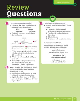 B1: You and Your genes




Review
Questions
1   Cystic fibrosis is a genetic disorder.                                3   Clones can be produced naturally.
    a Choose the two words that describe the                                  a Which of the examples below are natural
      allele that causes cystic fibrosis:                                        clones?
                faulty	            normal                                        A Two plants made by asexual
    	 	    				dominant	 															recessive                                    reproduction from the same parent.
    b The family tree shows the inheritance                                      B Two bacteria produced from one
      of cystic fibrosis.                                                           bacterium.
                                                                                C   Identical twins.
                                   A
                                                                                D   Two sperm cells from the same man.
                    B                   C                    D
                                                                              b Clones can look different.

                                                                              Which factors can cause clones to look
         Female without cystic fibrosis     Female with cystic fibrosis
         Male without cystic fibrosis       Male with cystic fibrosis
                                                                              different? Choose the correct answer.

                                                                                          genetic	factors	only
    i    Which person, A, B, C, or D, is a female
         who has inherited two faulty cystic                                          environmental	factors	only
         fibrosis alleles?                                                                 both	genetic	and
    ii Which people from A, B, C, and D, are                                             environmental	factors
         carriers?
                                                                                          neither	genetic	nor
    iii	 Person B has a daughter. We cannot
                                                                                         environmental	factors
         tell from the family tree if the
         daughter is a carrier. Explain why.

2   Science can show how genetic testing can be
    carried out. It cannot explain whether it
    should be carried out.
    a Describe some implications of carrying
       out genetic testing on human beings.
    b Explain the ethical issues involved in
       genetic testing and the different views that
       might be held.




                                                                                              B1: You and Your genes        43
 