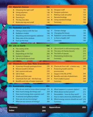 C2 	Material choices                            134
	   A	 Choosing the right stuff                 136 G	 Designer stuff
                                                 	                                             149
	   B	   Using polymers                         138 H	 Designer polymers
                                                 	                                             152
	   C	   Testing times                          141 I	 Making crude oil useful
                                                 	                                             154
	   D	   Zooming in                             144 J	Nanotechnology
                                                 	                                             156
	   E	   The big new idea                       146 K	 Using nanotechnology
                                                 	                                             158
	   F	   Molecules big and small                 		Summary
                                                148                                            160


P2 	Radiation and life                          164
	   A	 Taking a chance with the Sun             166 F	 Climate change
                                                 	                                             176
	   B	   Radiation models                       168 G	 Changing the future
                                                 	                                             180
	   C	   Absorbing electromagnetic radiation    170 H	 Radiation carries information
                                                 	                                             184
	   D	   Risky side of the rainbow               	I	 Is there a health risk?
                                                172                                            188
	   E	   Turn up the heat                        		Summary
                                                174                                            190

B3 	Life on Earth                               194
	   A	   The variety of life                    196 F	 Life on Earth is still evolving today
                                                 	                                             208
	   B	   Webs of life                           198 G	 The story of Charles Darwin
                                                 	                                             210
	   C	   Depending on the Sun                   200 H	 The birth of species
                                                 	                                             216
	   D	   Systems in balance                     202 I	 Maintaining biodiversity
                                                 	                                             217
	   E	   Life on Earth has evolved               		Summary
                                                206                                            220


C3 	 Chemicals in our lives: Risks & benefits224
	    A	 A journey through geological time      	
                                              226 H	 Chemicals from salt – a better way        240
	    B	 Mineral wealth in Britain             228 I	 Protecting health and the 	
                                               	                                               242
	    C	 Salt: sources and uses                230
                                               		environment
	    D	 Salt in food                          232 J	 Stages in the life of PVC
                                               	                                               244
	    E	 Alkalis and their uses                234 K	 Benefits and risks of plasticisers
                                               	                                               246
	    F	 Chemicals from salt – the foul way    236 L	 From cradle to grave
                                               	                                               248
	    G	 Benefits and risks of water treatment 238
                                               		Summary                                       250

P3 	Sustainable energy                     254
	                                            Glossary
    A	 Why do we need to know about energy? 256 G	 What happens in a power station?
                                             	                                               270
	   B	 How much energy do things use?       258 H	 What about nuclear power?
                                             Index
                                             	                                               272
	   C	   How much energy does a person use?     260 I	 Renewables – how do they work?
                                                 	                                           274
                                                 Appendices	
	   D	   A national and global problem          262 J	 How is mains electricity distributed? 276
                                                 	
	   E	   How can we use less energy?            264 K	 Which energy sources should we use? 278
                                                 	
	   F	   What are our sources of energy?        266
                                                 		Summary                                   280


Glossary                                  284      Appendices                                  293
Index                                     290
 