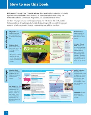 How to use this book

          Welcome to Twenty First Century Science. This book has been specially written by
          a partnership between OCR, the University of York Science Education Group, the
          Nuffield Foundation Curriculum Programme, and Oxford University Press.

          On these two pages you can see the types of page you will find in this book, and the
          features on them. Everything in the book is designed to provide you with the support
          you need to help you prepare for your examinations and achieve your best.
Module Openers




                 Why study?: This                                                                The Science: This
                 explains how what                                                               box summarises the
                 you’re about to learn                                                           science behind the
                 is relevant to everyday                                                         module you’re about
                 life.                                                                           to study.



                                                                                                 What you already
                 Find out about:                                                                 know: This list is a
                 Every module starts                                                             summary of the things
                 with a short list of                                                            you’ve already learnt
                 the things you’ll be                                                            that will come up
                 covering.                                                                       again in this module.
                                                                                                 Check through them
                 Ideas about Science:                                                            in advance and see if
                 Here you can read                                                               there is anything that
                 the key ideas about                                                             you need to recap on
                 science covered in this                                                         before you get started.
                 module.




                 Find out about:                                                                 Worked examples:
Main Pages




                 For every part of the                                                           These help you
                 book you can see a                                                              understand how to use
                 list of the key points                                                          an equation or to work
                 explored in that                                                                through a calculation.
                 section.                                                                        You can check back
                                                                                                 whenever you use
                                                                                                 the calculation in your
                                                                                                 work to make sure you
                                                                                                 understand.
                 Key words: The
                 words in these boxes
                 are the terms you
                 need to understand
                 for your exams. You                                                             Questions: Use these
                 can look for these                                                              questions to see if
                 words in the text in                                                            you’ve understood
                 bold or check the                                                               the topic.
                 glossary to see what
                 they mean.




   4
 