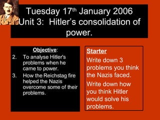 Tuesday 17 th  January 2006 Unit 3:  Hitler’s consolidation of power. ,[object Object],[object Object],[object Object],Starter Write down 3 problems you think the Nazis faced. Write down how you think Hitler would solve his problems. 