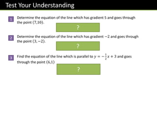 Test Your Understanding
Determine the equation of the line which has gradient 5 and goes through
the point 7,10 .
𝒚 = 𝟓𝒙 − 𝟐𝟓
Determine the equation of the line which has gradient −2 and goes through
the point 3, −2 .
𝒚 = −𝟐𝒙 + 𝟒
Find the equation of the line which is parallel to 𝑦 = −
1
2
𝑥 + 3 and goes
through the point 6,1
𝒚 = −
𝟏
𝟐
𝒙 + 𝟒
?
?
?
1
2
3
 