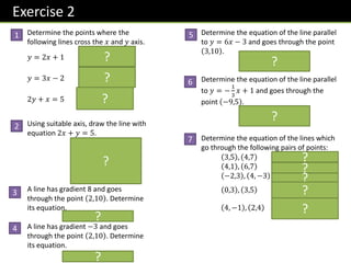 Exercise 2
Determine the points where the
following lines cross the 𝑥 and 𝑦 axis.
𝑦 = 2𝑥 + 1 0,1 , −
1
2
, 0
𝑦 = 3𝑥 − 2 0, −2 ,
2
3
, 0
2𝑦 + 𝑥 = 5 0,
5
2
, 5,0
Using suitable axis, draw the line with
equation 2𝑥 + 𝑦 = 5.
A line has gradient 8 and goes
through the point 2,10 . Determine
its equation.
𝒚 = 𝟖𝒙 − 𝟔
A line has gradient −3 and goes
through the point 2,10 . Determine
its equation.
𝒚 = −𝟑𝒙 + 𝟏𝟔
Determine the equation of the line parallel
to 𝑦 = 6𝑥 − 3 and goes through the point
3,10 .
𝒚 = 𝟔𝒙 − 𝟖
Determine the equation of the line parallel
to 𝑦 = −
1
3
𝑥 + 1 and goes through the
point −9,5 .
𝒚 = −
𝟏
𝟑
𝒙 + 𝟐
Determine the equation of the lines which
go through the following pairs of points:
3,5 , 4,7 𝒚 = 𝟐𝒙 − 𝟏
4,1 , 6,7 𝒚 = 𝟑𝒙 − 𝟏𝟏
−2,3 , 4, −3 𝒚 = −𝒙 + 𝟏
0,3 , 3,5 𝒚 =
𝟐
𝟑
𝒙 + 𝟑
4, −1 , 2,4 𝒚 = −
𝟓
𝟐
𝒙 + 𝟗
1
2
3
5
6
4
7
5
2
5
𝑥
𝑦
?
?
?
?
?
?
?
?
?
?
?
?
?
 