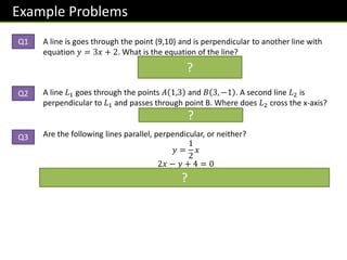 Example Problems
A line is goes through the point (9,10) and is perpendicular to another line with
equation 𝑦 = 3𝑥 + 2. What is the equation of the line?
𝒚 − 𝟏𝟎 = −
𝟏
𝟑
𝒙 − 𝟗
A line 𝐿1 goes through the points 𝐴 1,3 and 𝐵 3, −1 . A second line 𝐿2 is
perpendicular to 𝐿1 and passes through point B. Where does 𝐿2 cross the x-axis?
𝟓, 𝟎
Are the following lines parallel, perpendicular, or neither?
𝑦 =
1
2
𝑥
2𝑥 − 𝑦 + 4 = 0
Neither. Gradients are
𝟏
𝟐
and 𝟐. But
𝟏
𝟐
× 𝟐 = 𝟏, not -1, so not perpendicular.
?
?
?
Q1
Q2
Q3
 