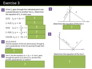 Exercise 3
A line 𝑙1 goes through the indicated point and
is perpendicular to another line 𝑙2. Determine
the equation of 𝑙1 in each case.
2,5 𝑙2: 𝑦 = 2𝑥 + 1 𝒍𝟏: 𝒚 = −
𝟏
𝟐
𝒙 + 𝟔
−6,3 𝑙2: 𝑦 = 3𝑥 𝒍𝟏: 𝒚 = −
𝟏
𝟑
𝒙 + 𝟏
0,6 𝑙2: 𝑦 = −
1
2
𝑥 − 1 𝒍𝟏: 𝒚 = 𝟐𝒙 + 𝟔
−9,0 𝑙2: 𝑦 = −
1
3
𝑥 + 1 𝒍𝟏: 𝒚 = 𝟑𝒙 + 𝟐𝟕
10,10 𝑙2: 𝑦 = −5𝑥 + 5 𝒍𝟏: 𝒚 =
𝟏
𝟓
𝒙 + 𝟖
𝐴 2,5 𝐵 4,9
Find the equation of the line which passes through B,
and is perpendicular to the line passing through both
A and B.
𝒚 = −
𝟏
𝟐
𝒙 + 𝟏𝟏
Line 𝑙1 has the equation 2𝑦 + 3𝑥 = 4. Line 𝑙2 goes
through the points (2,5) and (5,7). Are the lines
parallel, perpendicular, or neither?
𝒎𝟏 = −
𝟑
𝟐
𝒎𝟐 =
𝟐
𝟑
𝒎𝟏𝒎𝟐 = −𝟏 so perpendicular.
𝑥
𝑦
𝑙
Determine the equation of the line 𝑙.
Known point on 𝒍:
𝟐, 𝟎
So equation of 𝒍:
𝒚 =
𝟏
𝟐
𝒙 − 𝟏
𝑥
𝑙
Determine the equation of the line 𝑙.
𝒚 = −
𝟏
𝟑
𝒙 + 𝟓
1
2
4
5
?
?
?
?
?
?
?
?
3
?
 