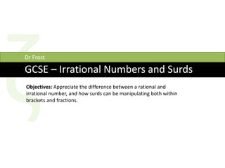 GCSE – Irrational Numbers and Surds
Dr Frost
Objectives: Appreciate the difference between a rational and
irrational number, and how surds can be manipulating both within
brackets and fractions.
 