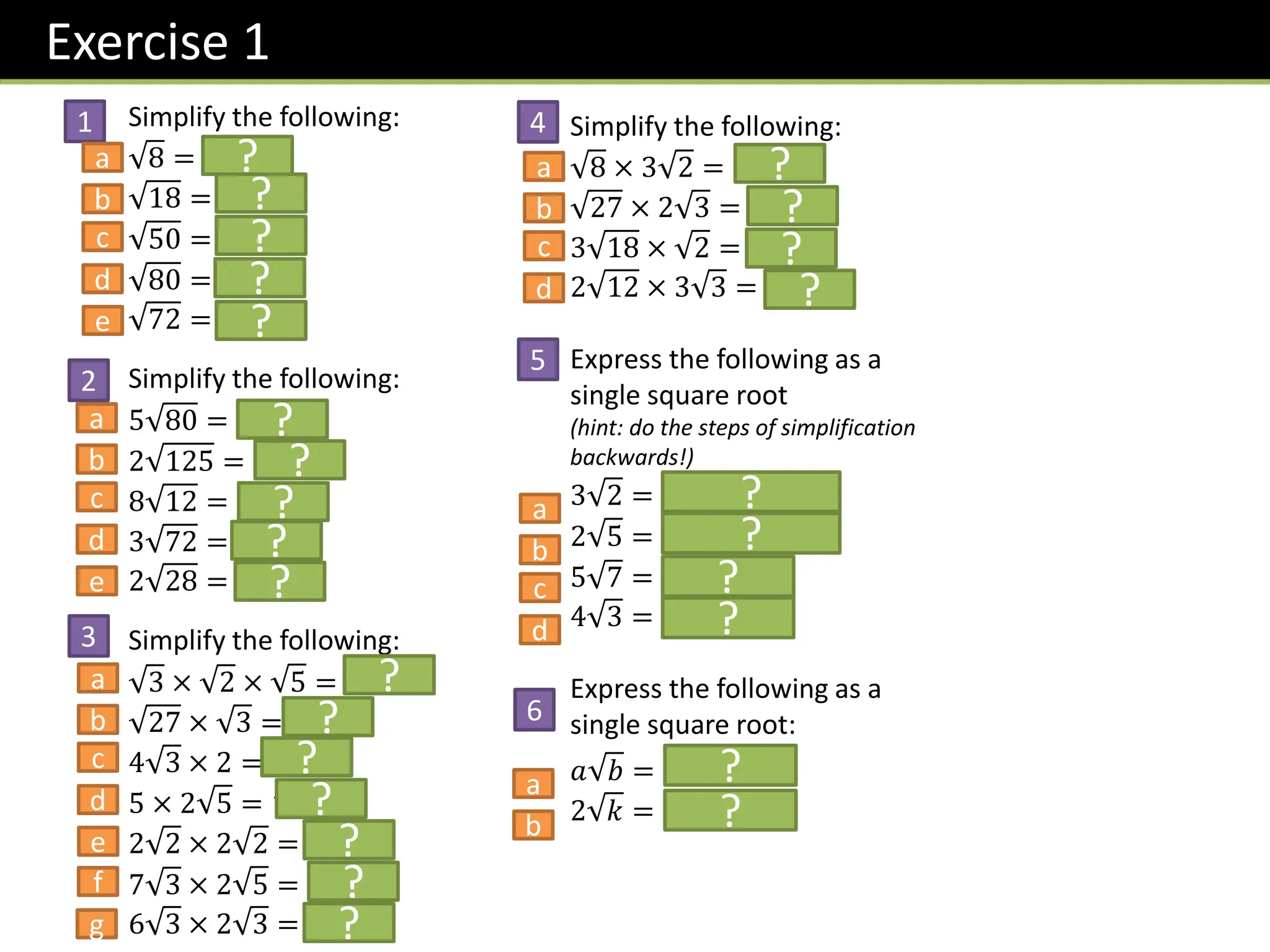 Exercise 1
Simplify the following:
8 = 𝟐 𝟐
18 = 𝟑 𝟐
50 = 𝟓 𝟐
80 = 𝟒 𝟓
72 = 𝟔 𝟐
Simplify the following:
5 80 = 𝟐𝟎 𝟓
2 125 = 𝟏𝟎 𝟓
8 12 = 𝟏𝟔 𝟑
3 72 = 𝟏𝟖 𝟐
2 28 = 𝟒 𝟕
Simplify the following:
3 × 2 × 5 = 𝟑𝟎
27 × 3 = 𝟗
4 3 × 2 = 𝟖 𝟑
5 × 2 5 = 𝟏𝟎 𝟓
2 2 × 2 2 = 𝟖
7 3 × 2 5 = 𝟏𝟒 𝟏𝟓
6 3 × 2 3 = 𝟑𝟔
Simplify the following:
8 × 3 2 = 𝟏𝟐
27 × 2 3 = 𝟏𝟖
3 18 × 2 = 𝟏𝟖
2 12 × 3 3 = 𝟑𝟔
Express the following as a
single square root
(hint: do the steps of simplification
backwards!)
3 2 = 𝟗 𝟐 = 𝟏𝟖
2 5 = 𝟒 𝟓 = 𝟐𝟎
5 7 = 𝟏𝟕𝟓
4 3 = 𝟒𝟖
Express the following as a
single square root:
𝑎 𝑏 = 𝒂𝟐𝒃
2 𝑘 = 𝟒𝒌
?
?
?
?
?
?
?
?
?
?
?
?
?
?
?
?
?
?
?
?
?
?
?
?
?
?
?
1
2
3
4
5
6
a
b
c
d
e
a
b
c
d
e
a
b
c
d
e
f
g
a
b
c
d
a
b
c
d
a
b
 