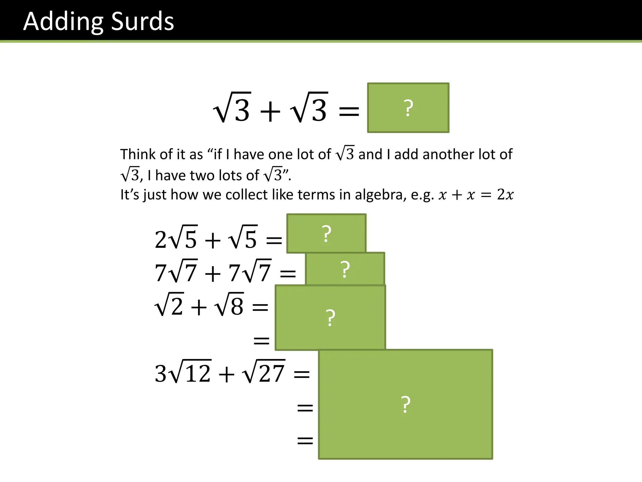 Adding Surds
3 + 3 = 𝟐 𝟑
Think of it as “if I have one lot of 3 and I add another lot of
3, I have two lots of 3”.
It’s just how we collect like terms in algebra, e.g. 𝑥 + 𝑥 = 2𝑥
?
2 5 + 5 = 𝟑 𝟓
7 7 + 7 7 = 𝟏𝟒 𝟕
2 + 8 = 𝟐 + 𝟐 𝟐
= 𝟑 𝟐
3 12 + 27 = 𝟑 𝟒 𝟑 + 𝟗 𝟑
= 𝟔 𝟑 + 𝟑 𝟑
= 𝟗 𝟑
?
?
?
?
 