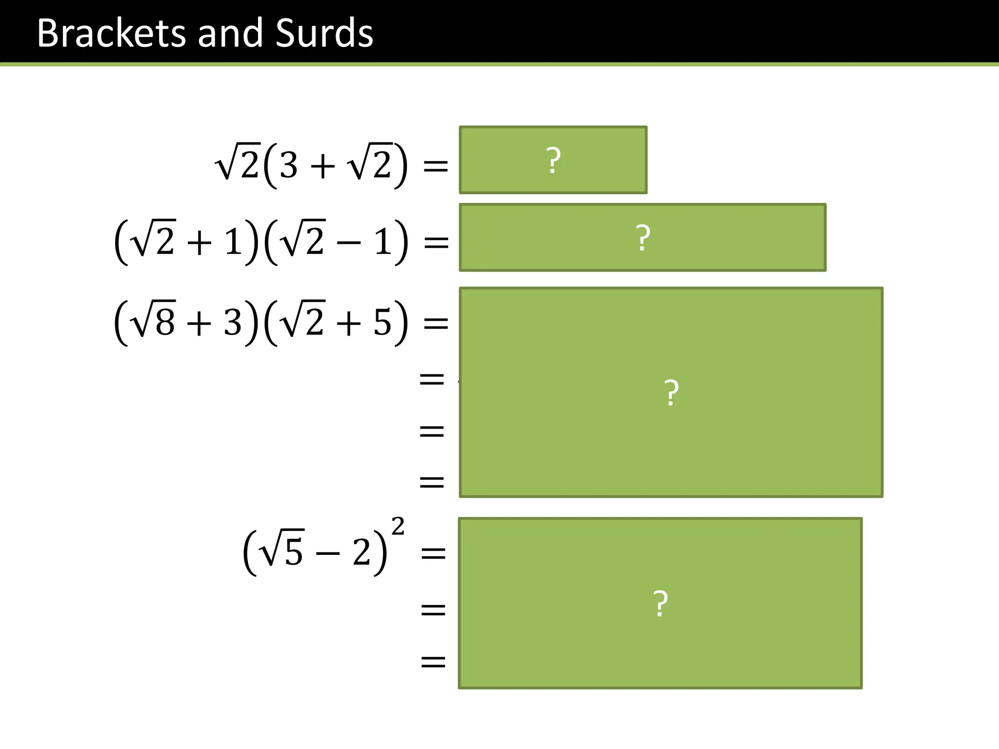 Brackets and Surds
2 3 + 2 = 𝟑 𝟐 + 𝟐
2 + 1 2 − 1 = 𝟐 + 𝟐 − 𝟐 − 𝟏 = 𝟏
8 + 3 2 + 5 = 𝟏𝟔 + 𝟓 𝟖 + 𝟑 𝟐 + 𝟏𝟓
= 𝟒 + 𝟓 𝟒 𝟐 + 𝟑 𝟐 + 𝟏𝟓
= 𝟏𝟗 + 𝟏𝟎 𝟐 + 𝟑 𝟐
= 𝟏𝟗 + 𝟏𝟑 𝟐
5 − 2
2
= 𝟓 − 𝟐 𝟓 − 𝟐
= 𝟓 − 𝟐 𝟓 − 𝟐 𝟓 + 𝟒
= 𝟗 − 𝟒 𝟓
?
?
?
?
 