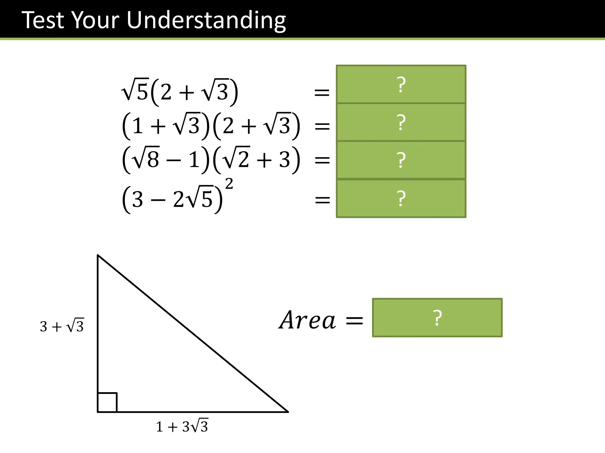 Test Your Understanding
5 2 + 3 = 𝟐 𝟓 + 𝟏𝟓
1 + 3 2 + 3 = 𝟓 + 𝟑 𝟑
8 − 1 2 + 3 = 𝟏 + 𝟓 𝟐
3 − 2 5
2
= 𝟐𝟗 − 𝟏𝟐 𝟓
3 + 3
1 + 3 3
𝐴𝑟𝑒𝑎 = 𝟔 + 𝟓 𝟑
?
?
?
?
?
 