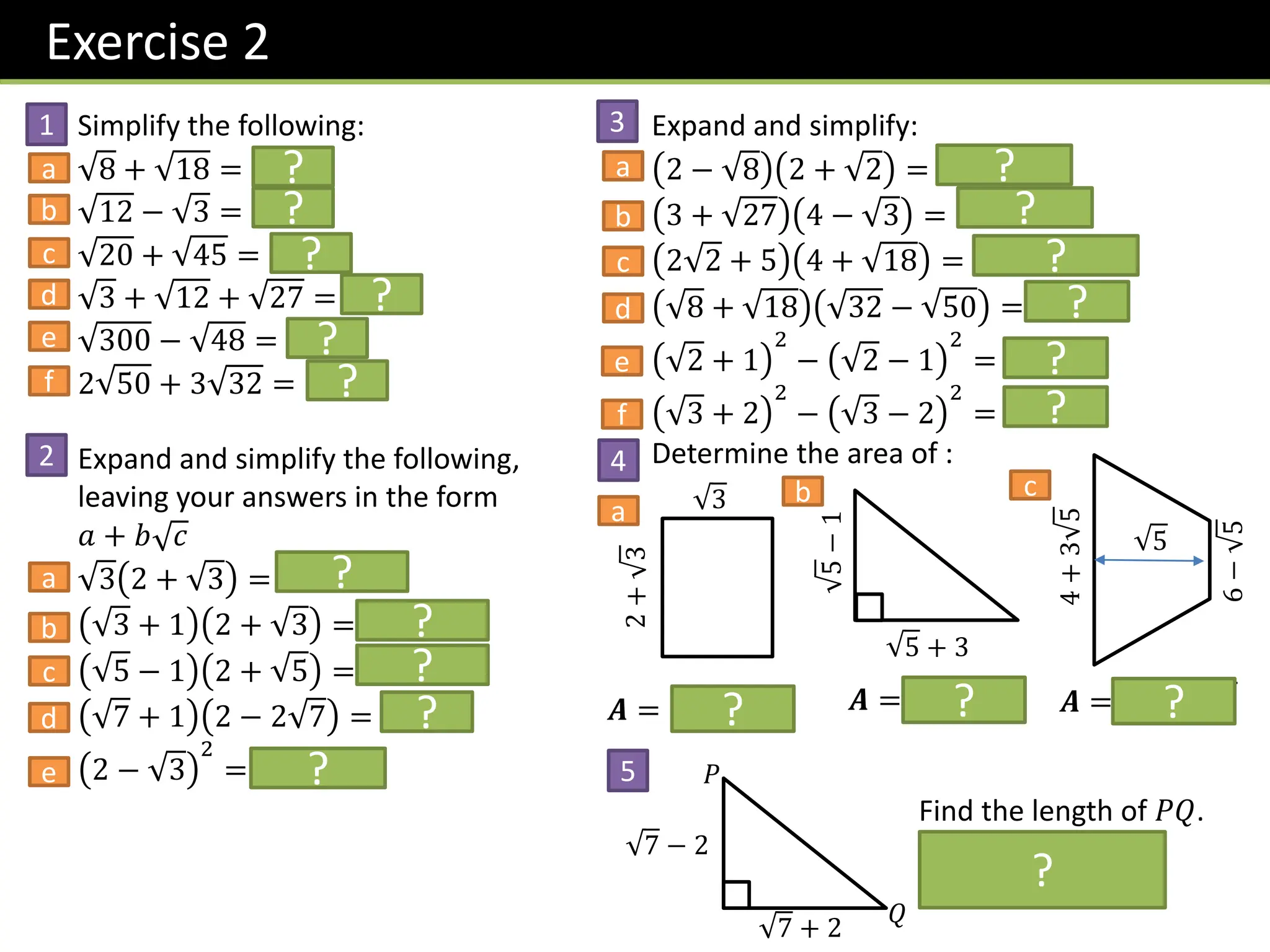 Exercise 2
Simplify the following:
8 + 18 = 𝟓 𝟐
12 − 3 = 𝟑
20 + 45 = 𝟓 𝟓
3 + 12 + 27 = 𝟔 𝟑
300 − 48 = 𝟔 𝟑
2 50 + 3 32 = 𝟐𝟐 𝟐
Expand and simplify the following,
leaving your answers in the form
𝑎 + 𝑏 𝑐
3 2 + 3 = 𝟐 𝟑 + 𝟑
3 + 1 2 + 3 = 𝟓 + 𝟑 𝟑
5 − 1 2 + 5 = 𝟑 + 𝟓
7 + 1 2 − 2 7 = −𝟏𝟐
2 − 3
2
= 𝟕 − 𝟒 𝟑
Expand and simplify:
2 − 8 2 + 2 = −𝟐 𝟐
3 + 27 4 − 3 = 𝟑 + 𝟗 𝟑
2 2 + 5 4 + 18 = 𝟑𝟐 + 𝟐𝟑 𝟐
8 + 18 32 − 50 = −𝟏𝟎
2 + 1
2
− 2 − 1
2
= 𝟒 𝟐
3 + 2
2
− 3 − 2
2
= 𝟖 𝟑
Determine the area of :
2
+
3
3
5 + 3
5
−
1
4
+
3
5
6
−
5
5
𝑨 = 𝟐 𝟑 + 𝟑 𝑨 = 𝟏 + 𝟓 𝑨 = 𝟓 + 𝟓 𝟓
7 + 2
7 − 2
𝑃
𝑄
Find the length of 𝑃𝑄.
(Using Pythagoras)
𝑷𝑸 = 𝟐𝟐
?
?
?
?
?
?
?
?
?
?
?
?
?
?
?
?
?
? ? ?
?
1
a
b
c
d
e
f
2
a
b
c
d
e
3
a
b
c
d
e
f
4
a
b c
5
 