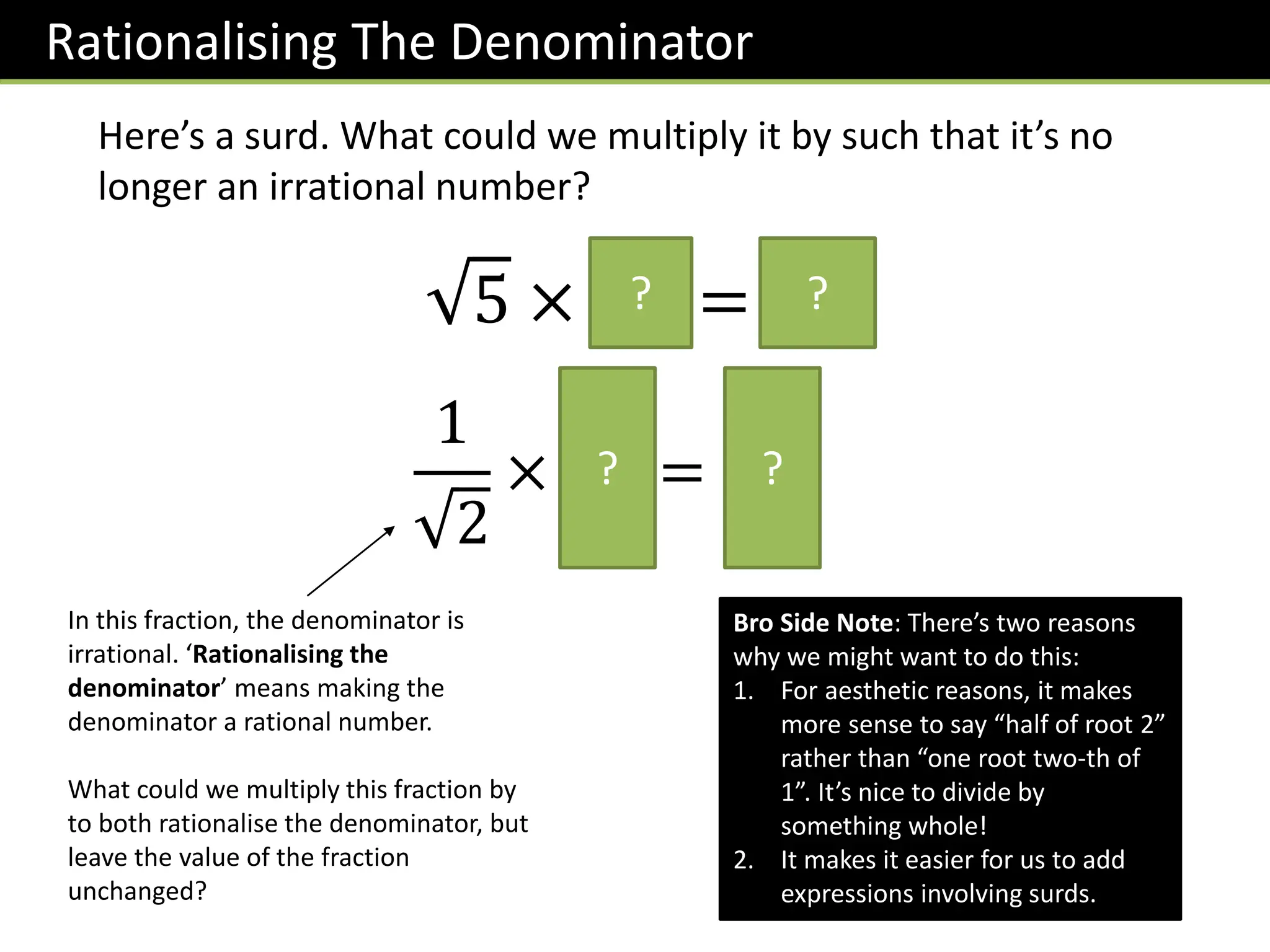 Here’s a surd. What could we multiply it by such that it’s no
longer an irrational number?
Rationalising The Denominator
5 × 5 = 5
? ?
In this fraction, the denominator is
irrational. ‘Rationalising the
denominator’ means making the
denominator a rational number.
What could we multiply this fraction by
to both rationalise the denominator, but
leave the value of the fraction
unchanged?
1
2
×
2
2
=
2
2
? ?
Bro Side Note: There’s two reasons
why we might want to do this:
1. For aesthetic reasons, it makes
more sense to say “half of root 2”
rather than “one root two-th of
1”. It’s nice to divide by
something whole!
2. It makes it easier for us to add
expressions involving surds.
 