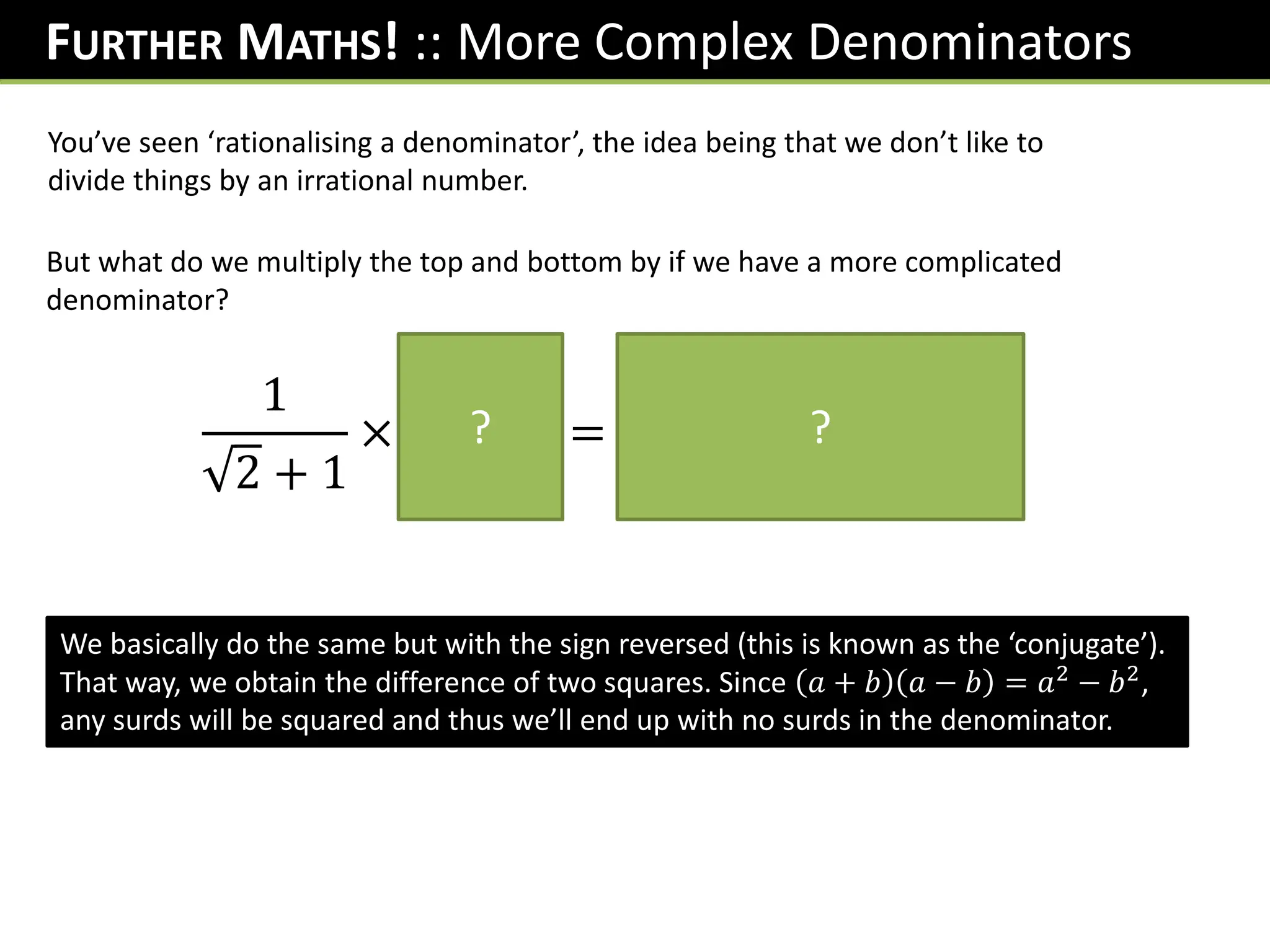 FURTHER MATHS! :: More Complex Denominators
You’ve seen ‘rationalising a denominator’, the idea being that we don’t like to
divide things by an irrational number.
But what do we multiply the top and bottom by if we have a more complicated
denominator?
1
2 + 1
×
𝟐 − 𝟏
𝟐 − 𝟏
=
𝟐 − 𝟏
𝟏
= 𝟐 − 𝟏
? ?
We basically do the same but with the sign reversed (this is known as the ‘conjugate’).
That way, we obtain the difference of two squares. Since 𝑎 + 𝑏 𝑎 − 𝑏 = 𝑎2
− 𝑏2
,
any surds will be squared and thus we’ll end up with no surds in the denominator.
 