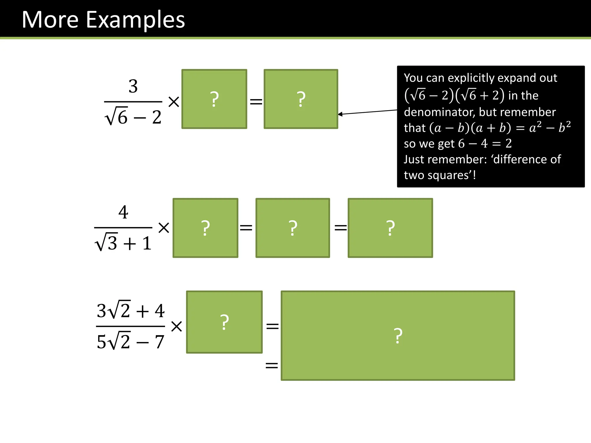 More Examples
3
6 − 2
×
6 + 2
6 + 2
=
3 6 + 6
2
You can explicitly expand out
6 − 2 6 + 2 in the
denominator, but remember
that 𝑎 − 𝑏 𝑎 + 𝑏 = 𝑎2
− 𝑏2
so we get 6 − 4 = 2
Just remember: ‘difference of
two squares’!
?
3 2 + 4
5 2 − 7
×
𝟓 𝟐 + 𝟕
𝟓 𝟐 + 𝟕
=
𝟑𝟎 + 𝟐𝟏 𝟐 + 𝟐𝟎 𝟐 + 𝟐𝟖
𝟏
= 𝟓𝟖 + 𝟒𝟏 𝟐
?
?
?
4
3 + 1
×
3 − 1
3 − 1
=
4 3 − 4
2
= 2 3 − 2
?
? ?
 