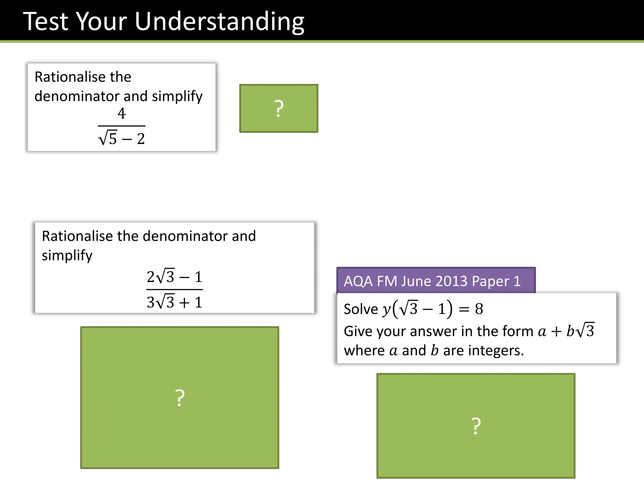 Test Your Understanding
AQA FM June 2013 Paper 1
Solve 𝑦 3 − 1 = 8
Give your answer in the form 𝑎 + 𝑏 3
where 𝑎 and 𝑏 are integers.
𝒚 =
𝟖
𝟑 − 𝟏
×
𝟑 + 𝟏
𝟑 + 𝟏
=
𝟖 𝟑 + 𝟖
𝟐
= 𝟒 + 𝟒 𝟑
Rationalise the denominator and
simplify
2 3 − 1
3 3 + 1
𝟐 𝟑 − 𝟏
𝟑 𝟑 + 𝟏
×
𝟑 𝟑 − 𝟏
𝟑 𝟑 − 𝟏
=
𝟏𝟖 − 𝟐 𝟑 − 𝟑 𝟑 + 𝟏
𝟐𝟕 − 𝟏
=
𝟏𝟗 − 𝟓 𝟑
𝟐𝟔
?
?
Rationalise the
denominator and simplify
4
5 − 2
𝟖 + 𝟒 𝟓
?
 