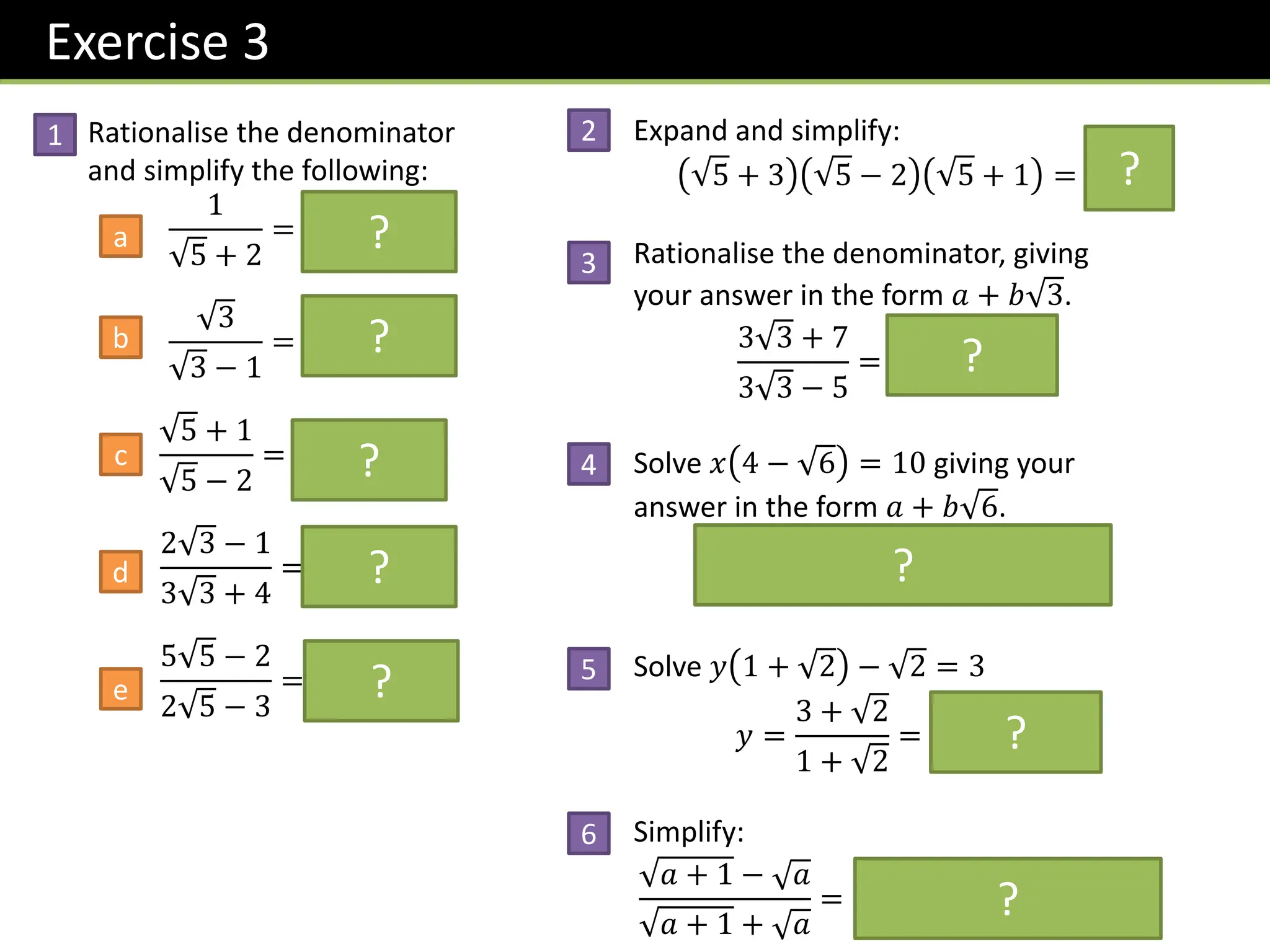 Exercise 3
Rationalise the denominator
and simplify the following:
1
5 + 2
= 𝟓 − 𝟐
3
3 − 1
=
𝟑 + 𝟑
𝟐
5 + 1
5 − 2
= 𝟕 + 𝟑 𝟓
2 3 − 1
3 3 + 4
= 𝟐 − 𝟑
5 5 − 2
2 5 − 3
= 𝟒 + 𝟓
Expand and simplify:
5 + 3 5 − 2 5 + 1 = 𝟒
Rationalise the denominator, giving
your answer in the form 𝑎 + 𝑏 3.
3 3 + 7
3 3 − 5
= 𝟑𝟏 + 𝟏𝟖 𝟑
Solve 𝑥 4 − 6 = 10 giving your
answer in the form 𝑎 + 𝑏 6.
𝑥 =
10
4 − 6
= 𝟒 + 𝟔
Solve 𝑦 1 + 2 − 2 = 3
𝑦 =
3 + 2
1 + 2
= 𝟐 𝟐 − 𝟏
Simplify:
𝑎 + 1 − 𝑎
𝑎 + 1 + 𝑎
= 𝟐𝒂 + 𝟏 − 𝟐 𝒂 𝒂 + 𝟏
?
?
?
?
?
?
?
?
?
1 2
3
4
5
a
b
c
d
e
?
6
 