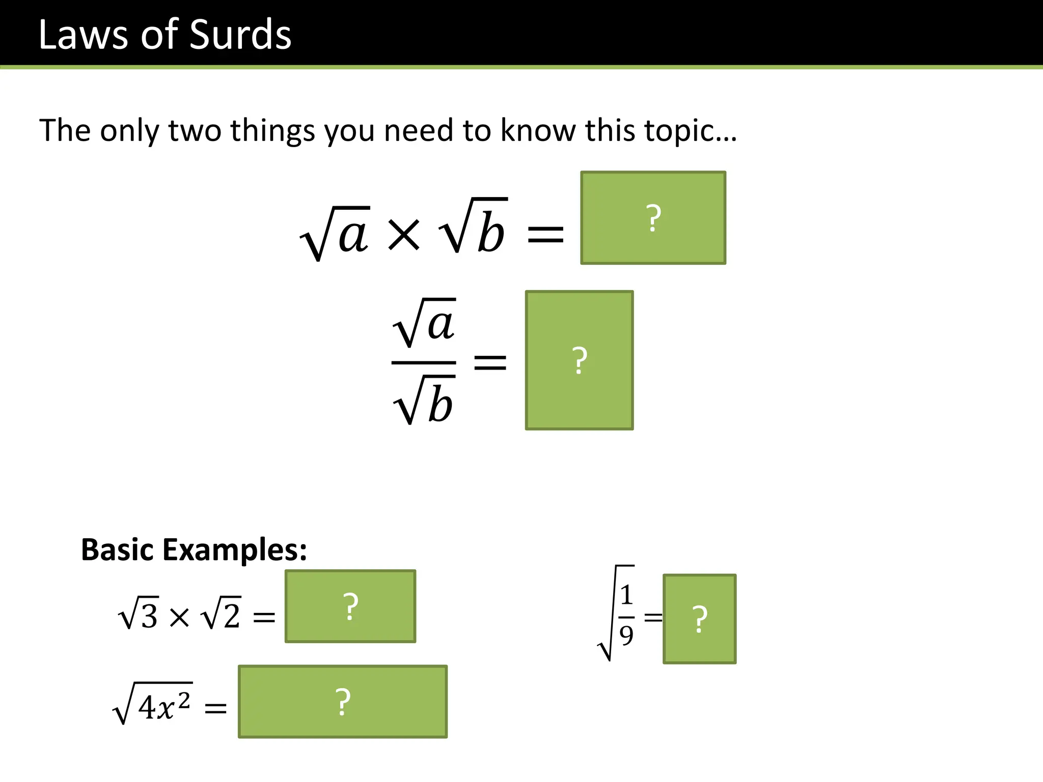 Laws of Surds
𝑎 × 𝑏 = 𝒂𝒃
𝑎
𝑏
=
𝒂
𝒃
?
?
The only two things you need to know this topic…
Basic Examples:
4𝑥2 = 𝟒 𝒙𝟐 = 𝟐𝒙
1
9
=
𝟏
𝟑
?
?
3 × 2 = 𝟔 ?
 