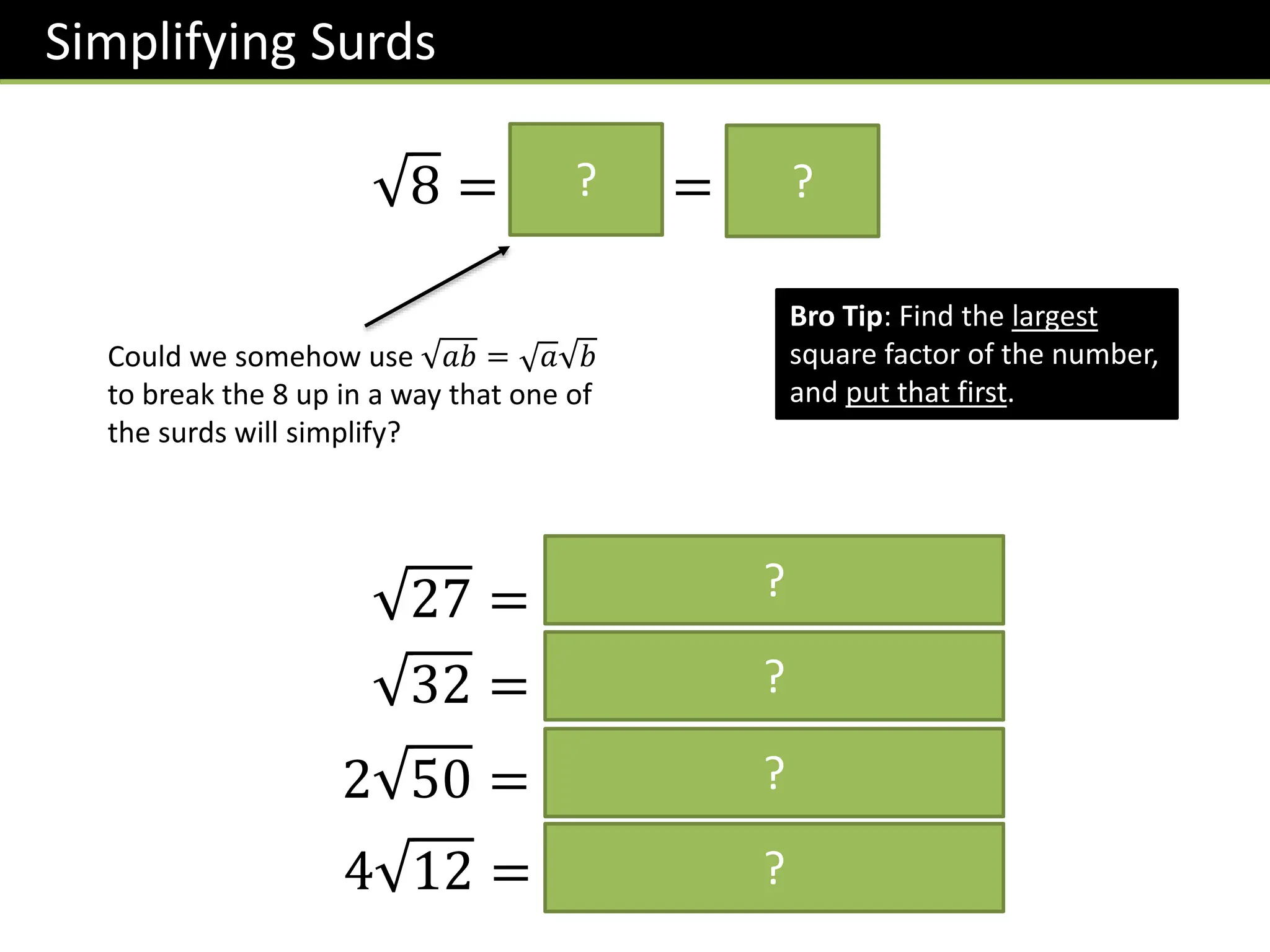 Simplifying Surds
8 = 𝟒 𝟐 = 𝟐 𝟐
?
Could we somehow use 𝑎𝑏 = 𝑎 𝑏
to break the 8 up in a way that one of
the surds will simplify?
Bro Tip: Find the largest
square factor of the number,
and put that first.
?
27 = 𝟗 𝟑 = 𝟑 𝟑
32 = 𝟏𝟔 𝟐 = 𝟒 𝟐
2 50 = 𝟐 𝟐𝟓 𝟐 = 𝟏𝟎 𝟐
4 12 = 𝟒 𝟒 𝟑 = 𝟖 𝟑
?
?
?
?
 