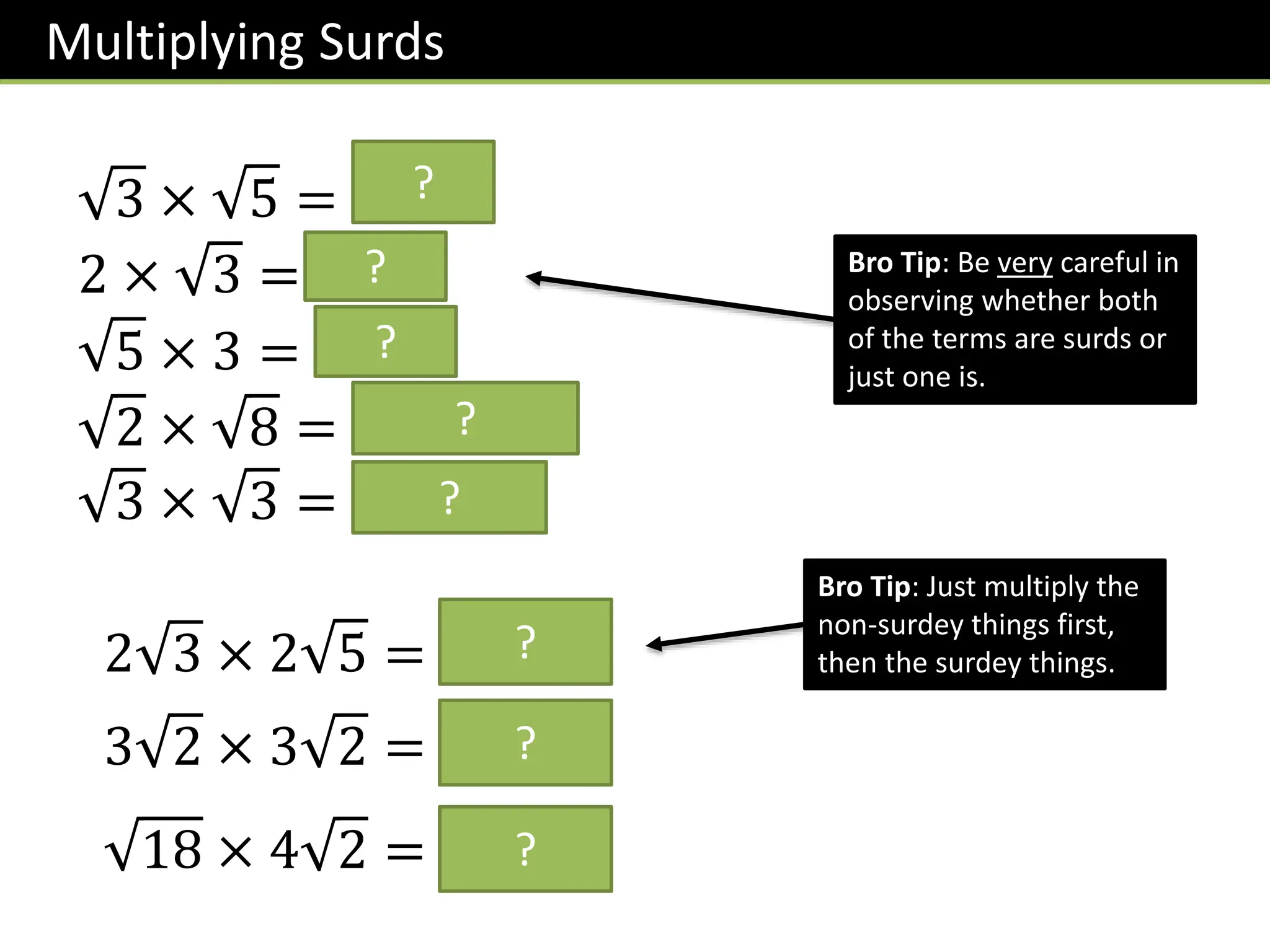 Multiplying Surds
3 × 5 = 𝟏𝟓
2 × 3 = 𝟐 𝟑
5 × 3 = 𝟑 𝟓
2 × 8 = 𝟏𝟔 = 𝟒
3 × 3 = 𝟗 = 𝟑
Bro Tip: Be very careful in
observing whether both
of the terms are surds or
just one is.
?
?
?
?
?
2 3 × 2 5 = 𝟒 𝟏𝟓
Bro Tip: Just multiply the
non-surdey things first,
then the surdey things.
?
3 2 × 3 2 = 𝟏𝟖?
18 × 4 2 = 𝟐𝟒?
 