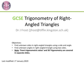 GCSE Trigonometry of Right-
Angled Triangles
Dr J Frost (jfrost@tiffin.kingston.sch.uk)
Last modified: 1st January 2019
Objectives:
• Find unknown sides in right-angled triangles using a side and angle.
• Find unknown angles in right-angled triangle using two sides.
• Note: ‘Exact trigonometric ratios’ and 3D Trigonometry are covered
in separate slides.
 