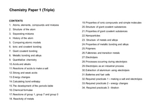 Chemistry Paper 1 (Triple)
CONTENTS
1. Atoms, elements, compounds and mixtures
2. Structure of the atom
3. Separating mixtures
4. History of the atom
5. Comparing atomic models
6. Ionic and covalent bonding
7. Giant covalent bonding
8. Metallic bonding and alloys
9. Quantitative chemistry
10.Acids and alkalis
11.Reactions of acids to make a salt
12.Strong and weak acids
13.Energy changes
14.Calculating bond enthalpy
15.The development of the periodic table
16.Chemical formulae
17.Reactions of group 1, group 7 and group 0
18. Reactivity of metals
17. Required Practicals
Preparing a pure, dry sample of a salt.
Electrolysis of aqueous solutions
Temperature changes when solutions react
Titration of a strong acid and alkali
19.Properties of ionic compounds and simple molecules
20.Structure of giant covalent substances
21.Properties of giant covalent substances
22.Nanoparticles
23. Structure of metals and alloys
24.Properties of metallic bonding and alloys
25.Polymers
26.Fullerenes and transition metals
27.Electrolysis
28.Processes occurring during electrolysis
29.Electrolysis as an industrial process
30.Extraction of aluminium using electrolysis
31.Batteries and fuel cells
32.Required practicals 1 – making a salt and electrolysis
33.Required practicals 2 – energy changes
34. Required practicals 3 - titration
 