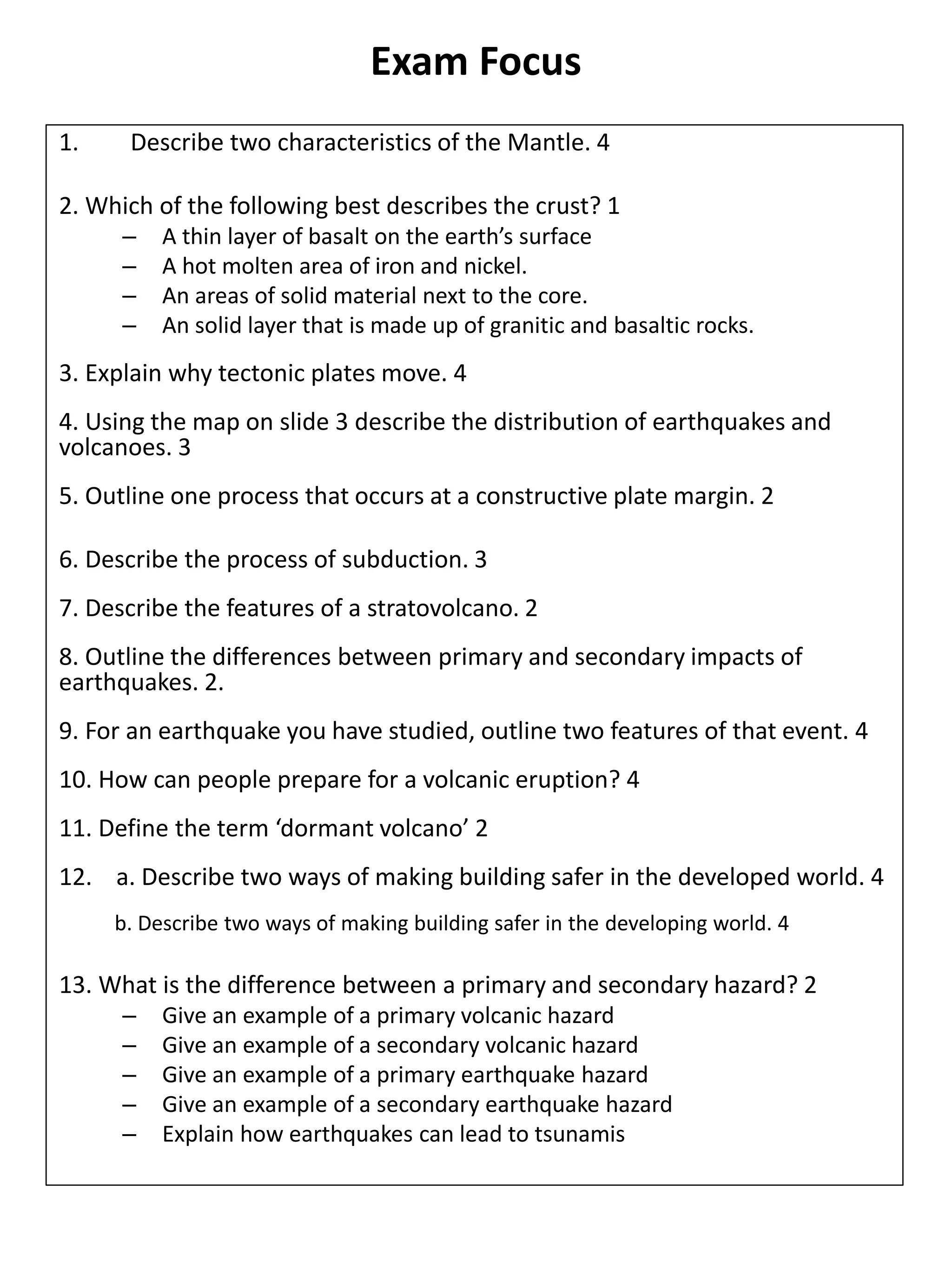 Exam Focus
1. Describe two characteristics of the Mantle. 4
2. Which of the following best describes the crust? 1
– A thin layer of basalt on the earth’s surface
– A hot molten area of iron and nickel.
– An areas of solid material next to the core.
– An solid layer that is made up of granitic and basaltic rocks.
3. Explain why tectonic plates move. 4
4. Using the map on slide 3 describe the distribution of earthquakes and
volcanoes. 3
5. Outline one process that occurs at a constructive plate margin. 2
6. Describe the process of subduction. 3
7. Describe the features of a stratovolcano. 2
8. Outline the differences between primary and secondary impacts of
earthquakes. 2.
9. For an earthquake you have studied, outline two features of that event. 4
10. How can people prepare for a volcanic eruption? 4
11. Define the term ‘dormant volcano’ 2
12. a. Describe two ways of making building safer in the developed world. 4
b. Describe two ways of making building safer in the developing world. 4
13. What is the difference between a primary and secondary hazard? 2
– Give an example of a primary volcanic hazard
– Give an example of a secondary volcanic hazard
– Give an example of a primary earthquake hazard
– Give an example of a secondary earthquake hazard
– Explain how earthquakes can lead to tsunamis
 