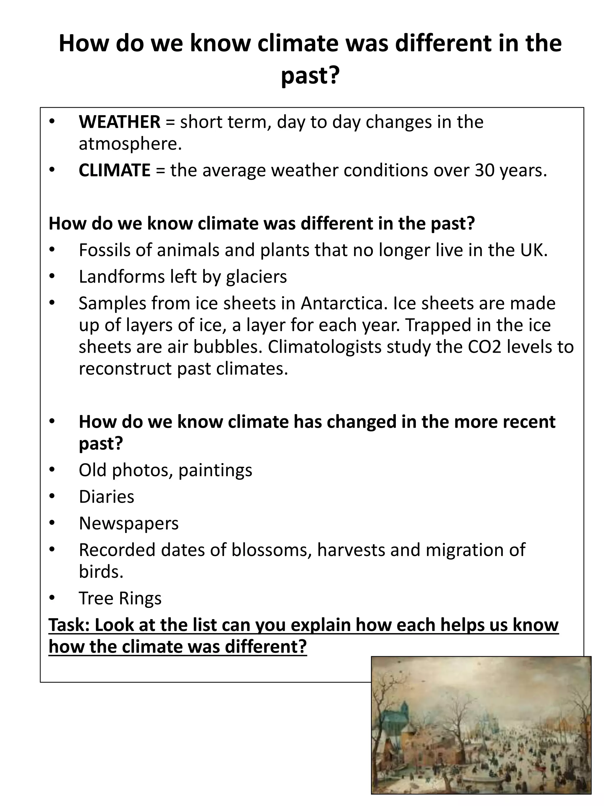 How do we know climate was different in the
past?
• WEATHER = short term, day to day changes in the
atmosphere.
• CLIMATE = the average weather conditions over 30 years.
How do we know climate was different in the past?
• Fossils of animals and plants that no longer live in the UK.
• Landforms left by glaciers
• Samples from ice sheets in Antarctica. Ice sheets are made
up of layers of ice, a layer for each year. Trapped in the ice
sheets are air bubbles. Climatologists study the CO2 levels to
reconstruct past climates.
• How do we know climate has changed in the more recent
past?
• Old photos, paintings
• Diaries
• Newspapers
• Recorded dates of blossoms, harvests and migration of
birds.
• Tree Rings
Task: Look at the list can you explain how each helps us know
how the climate was different?
 