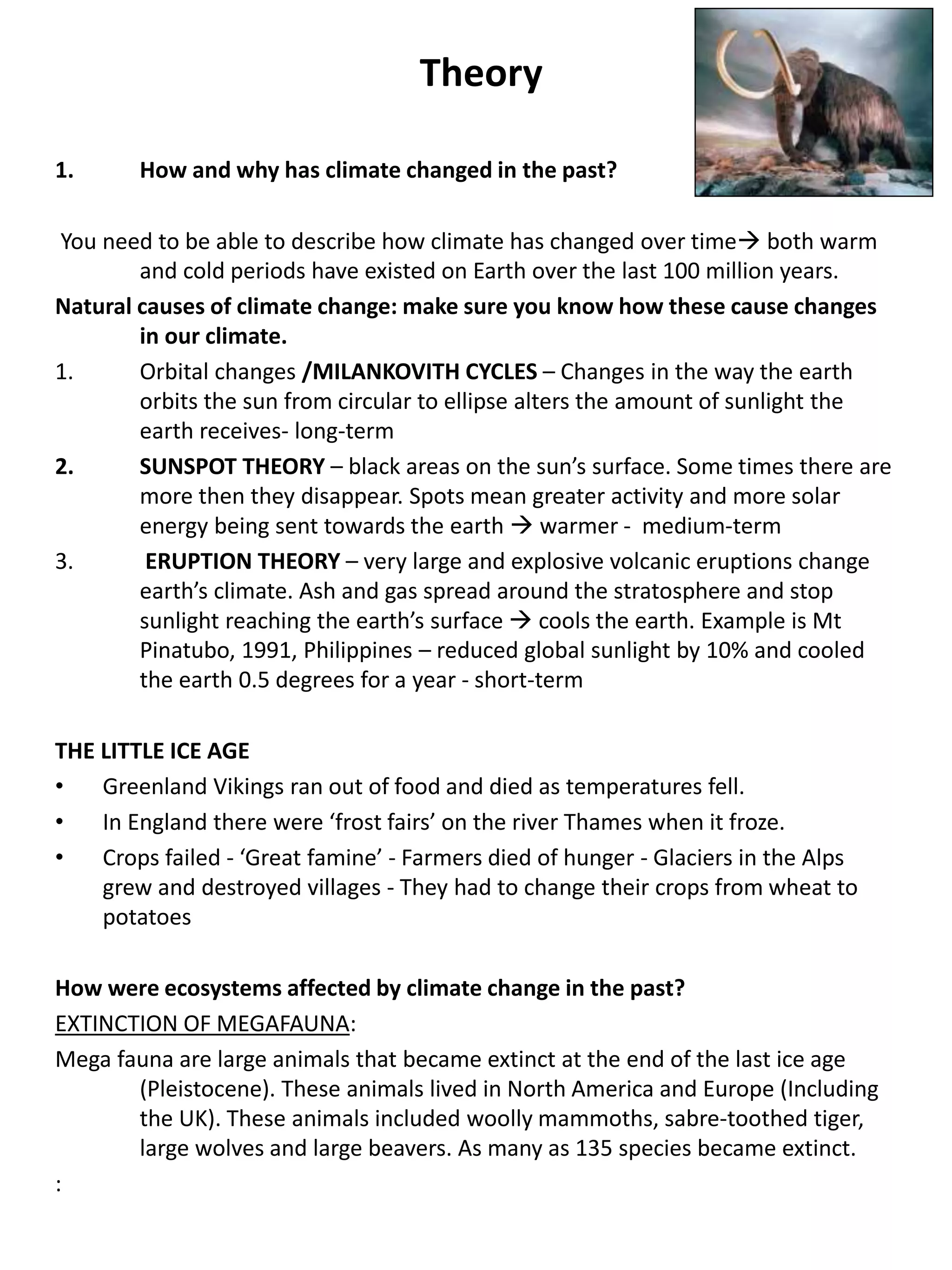Theory
1. How and why has climate changed in the past?
You need to be able to describe how climate has changed over time both warm
and cold periods have existed on Earth over the last 100 million years.
Natural causes of climate change: make sure you know how these cause changes
in our climate.
1. Orbital changes /MILANKOVITH CYCLES – Changes in the way the earth
orbits the sun from circular to ellipse alters the amount of sunlight the
earth receives- long-term
2. SUNSPOT THEORY – black areas on the sun’s surface. Some times there are
more then they disappear. Spots mean greater activity and more solar
energy being sent towards the earth  warmer - medium-term
3. ERUPTION THEORY – very large and explosive volcanic eruptions change
earth’s climate. Ash and gas spread around the stratosphere and stop
sunlight reaching the earth’s surface  cools the earth. Example is Mt
Pinatubo, 1991, Philippines – reduced global sunlight by 10% and cooled
the earth 0.5 degrees for a year - short-term
THE LITTLE ICE AGE
• Greenland Vikings ran out of food and died as temperatures fell.
• In England there were ‘frost fairs’ on the river Thames when it froze.
• Crops failed - ‘Great famine’ - Farmers died of hunger - Glaciers in the Alps
grew and destroyed villages - They had to change their crops from wheat to
potatoes
How were ecosystems affected by climate change in the past?
EXTINCTION OF MEGAFAUNA:
Mega fauna are large animals that became extinct at the end of the last ice age
(Pleistocene). These animals lived in North America and Europe (Including
the UK). These animals included woolly mammoths, sabre-toothed tiger,
large wolves and large beavers. As many as 135 species became extinct.
:
 