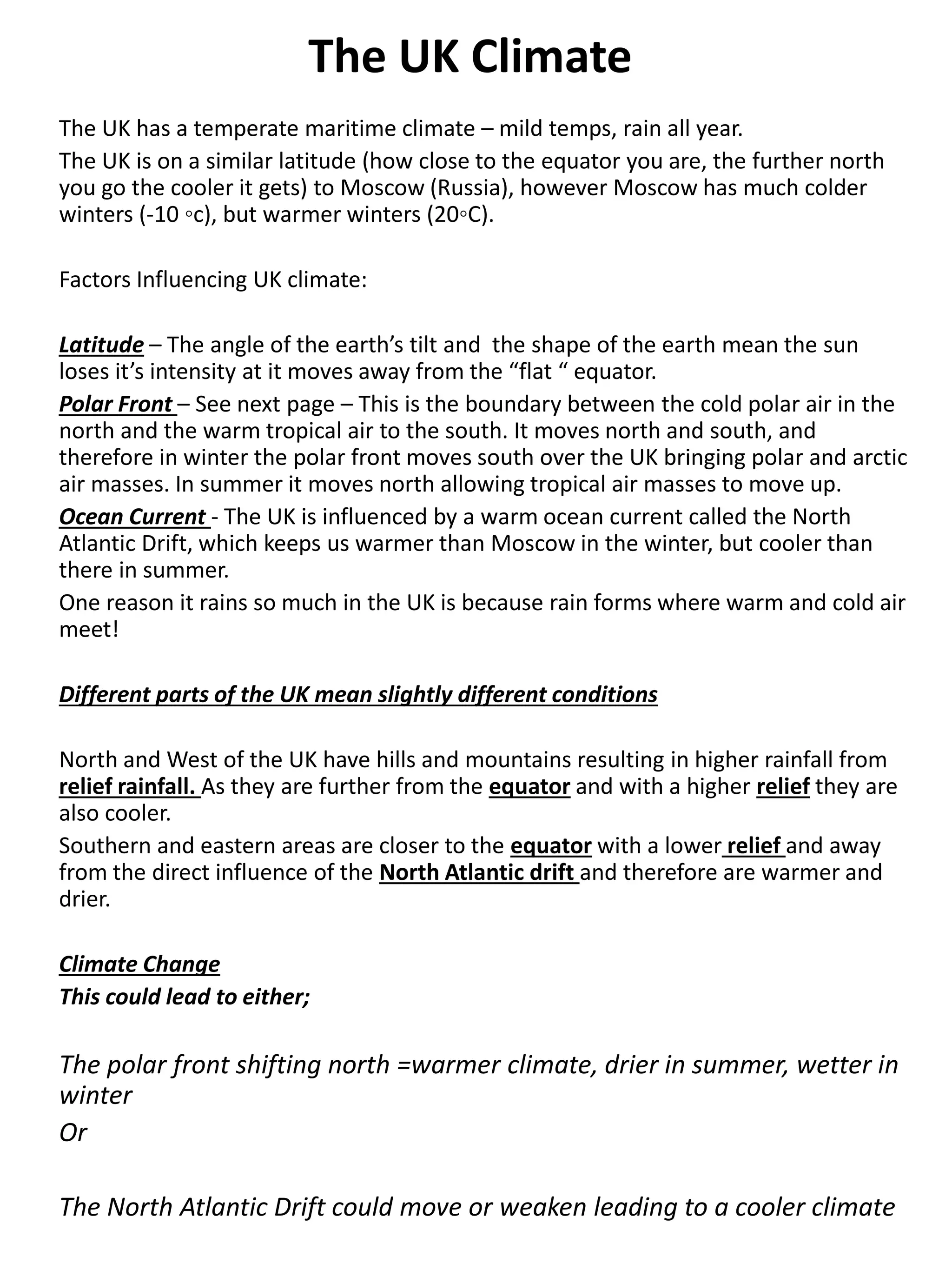 The UK Climate
The UK has a temperate maritime climate – mild temps, rain all year.
The UK is on a similar latitude (how close to the equator you are, the further north
you go the cooler it gets) to Moscow (Russia), however Moscow has much colder
winters (-10 ◦c), but warmer winters (20◦C).
Factors Influencing UK climate:
Latitude – The angle of the earth’s tilt and the shape of the earth mean the sun
loses it’s intensity at it moves away from the “flat “ equator.
Polar Front – See next page – This is the boundary between the cold polar air in the
north and the warm tropical air to the south. It moves north and south, and
therefore in winter the polar front moves south over the UK bringing polar and arctic
air masses. In summer it moves north allowing tropical air masses to move up.
Ocean Current - The UK is influenced by a warm ocean current called the North
Atlantic Drift, which keeps us warmer than Moscow in the winter, but cooler than
there in summer.
One reason it rains so much in the UK is because rain forms where warm and cold air
meet!
Different parts of the UK mean slightly different conditions
North and West of the UK have hills and mountains resulting in higher rainfall from
relief rainfall. As they are further from the equator and with a higher relief they are
also cooler.
Southern and eastern areas are closer to the equator with a lower relief and away
from the direct influence of the North Atlantic drift and therefore are warmer and
drier.
Climate Change
This could lead to either;
The polar front shifting north =warmer climate, drier in summer, wetter in
winter
Or
The North Atlantic Drift could move or weaken leading to a cooler climate
 