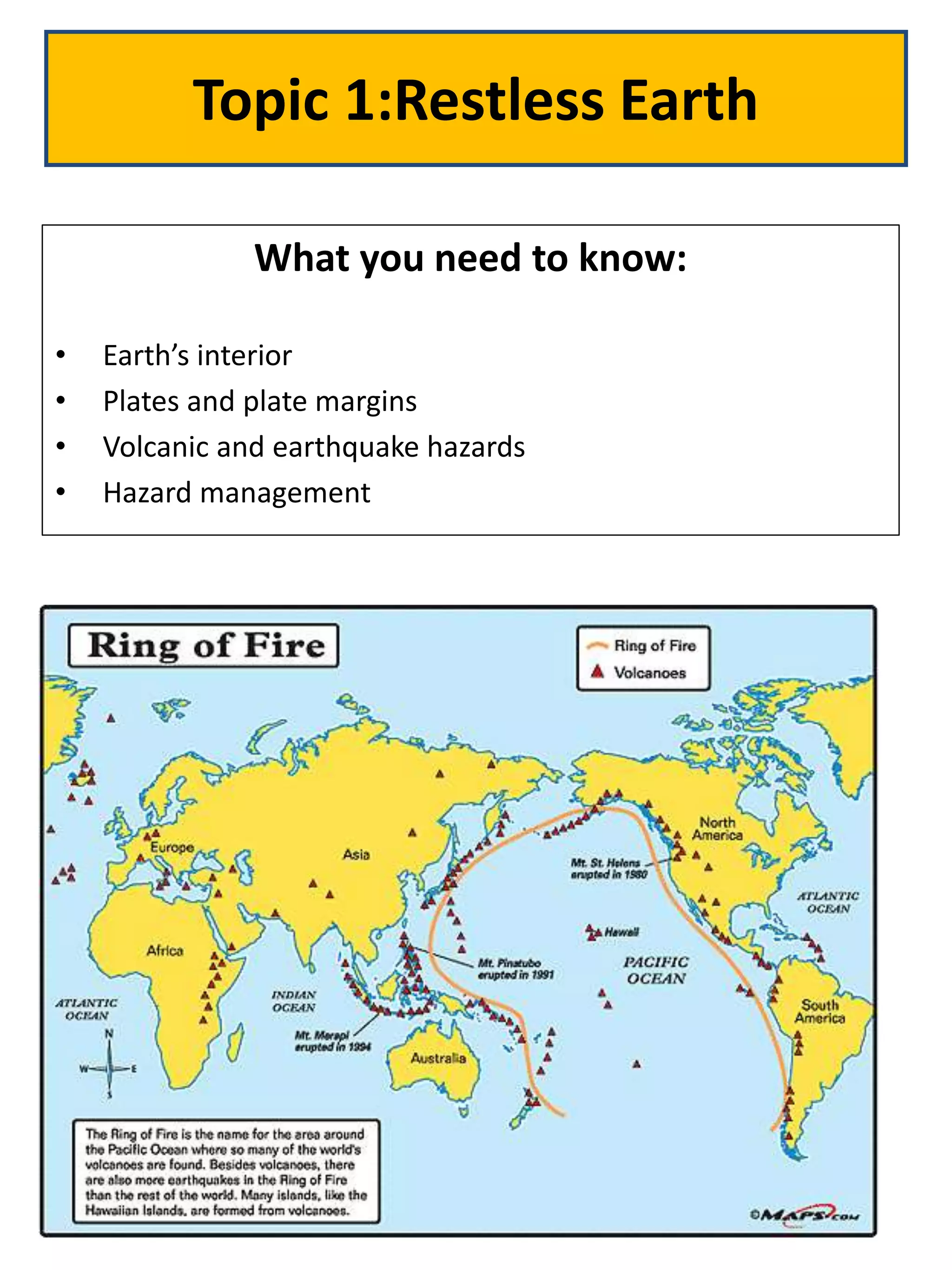 Topic 1:Restless Earth
What you need to know:
• Earth’s interior
• Plates and plate margins
• Volcanic and earthquake hazards
• Hazard management
 