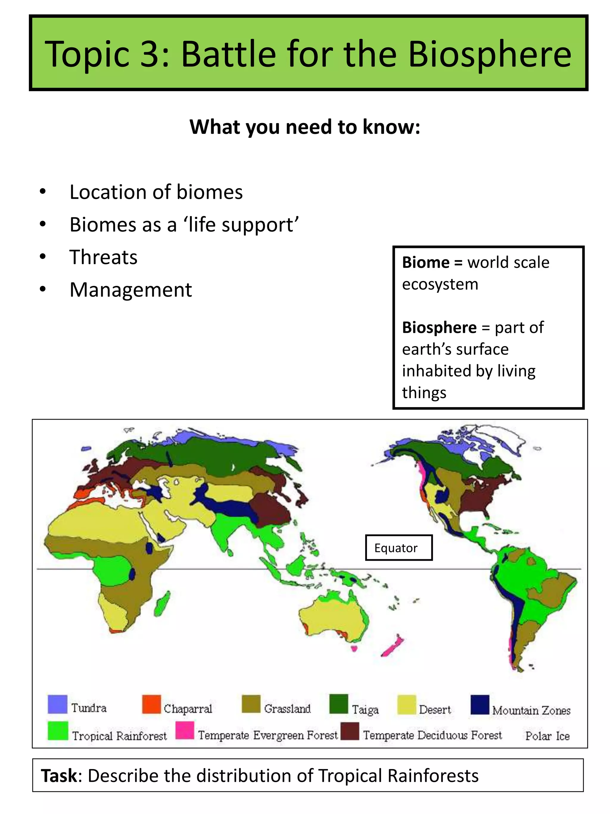 Topic 3: Battle for the Biosphere
What you need to know:
• Location of biomes
• Biomes as a ‘life support’
• Threats
• Management
Task: Describe the distribution of Tropical Rainforests
Equator
Biome = world scale
ecosystem
Biosphere = part of
earth’s surface
inhabited by living
things
 
