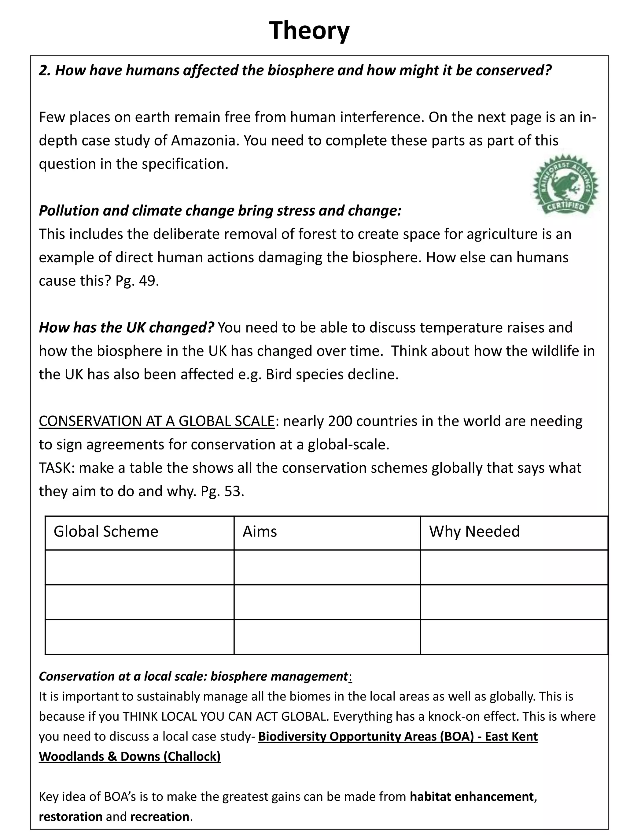 Theory
2. How have humans affected the biosphere and how might it be conserved?
Few places on earth remain free from human interference. On the next page is an in-
depth case study of Amazonia. You need to complete these parts as part of this
question in the specification.
Pollution and climate change bring stress and change:
This includes the deliberate removal of forest to create space for agriculture is an
example of direct human actions damaging the biosphere. How else can humans
cause this? Pg. 49.
How has the UK changed? You need to be able to discuss temperature raises and
how the biosphere in the UK has changed over time. Think about how the wildlife in
the UK has also been affected e.g. Bird species decline.
CONSERVATION AT A GLOBAL SCALE: nearly 200 countries in the world are needing
to sign agreements for conservation at a global-scale.
TASK: make a table the shows all the conservation schemes globally that says what
they aim to do and why. Pg. 53.
Conservation at a local scale: biosphere management:
It is important to sustainably manage all the biomes in the local areas as well as globally. This is
because if you THINK LOCAL YOU CAN ACT GLOBAL. Everything has a knock-on effect. This is where
you need to discuss a local case study- Biodiversity Opportunity Areas (BOA) - East Kent
Woodlands & Downs (Challock)
Key idea of BOA’s is to make the greatest gains can be made from habitat enhancement,
restoration and recreation.
Global Scheme Aims Why Needed
 