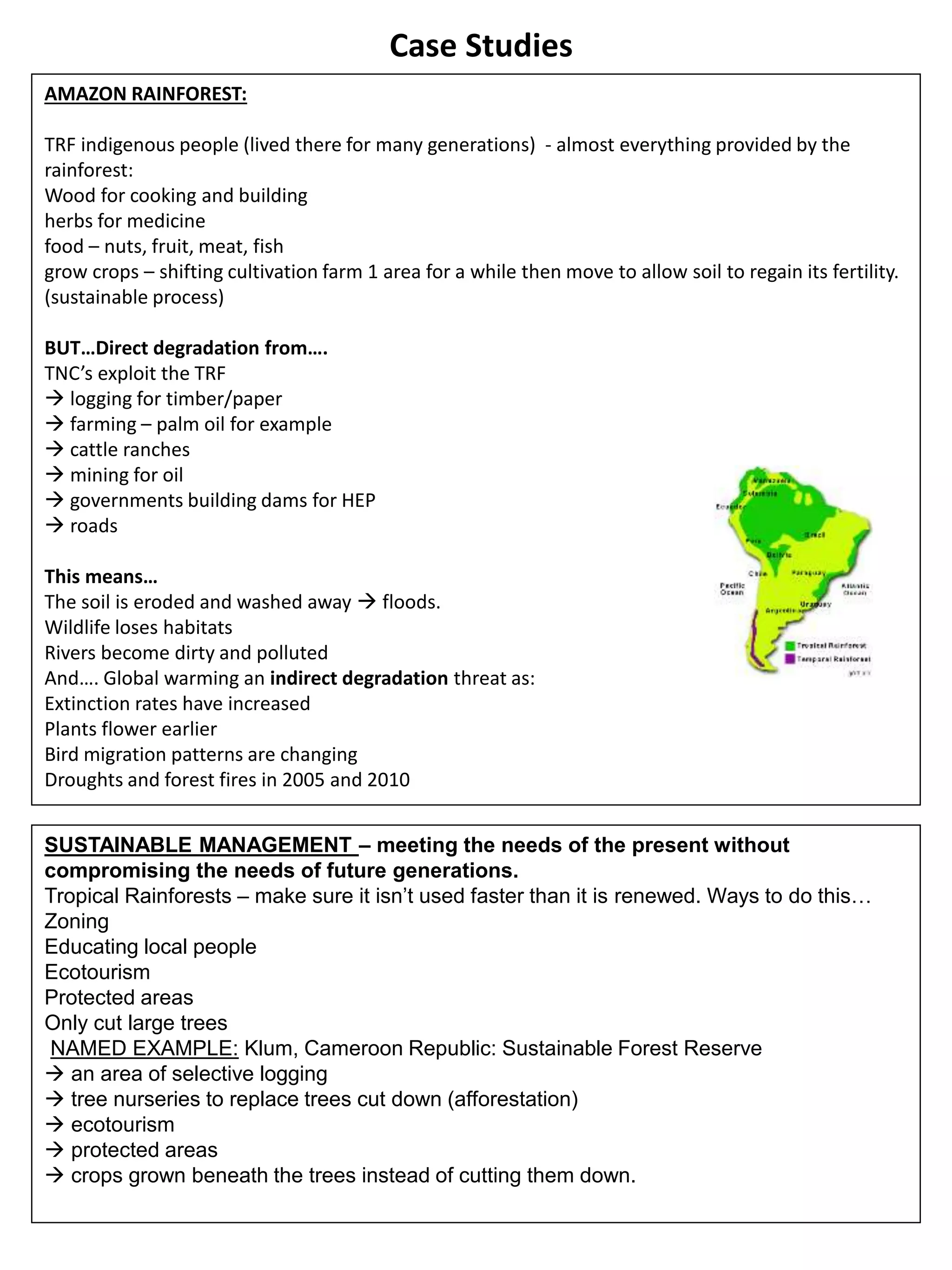 Case Studies
AMAZON RAINFOREST:
TRF indigenous people (lived there for many generations) - almost everything provided by the
rainforest:
Wood for cooking and building
herbs for medicine
food – nuts, fruit, meat, fish
grow crops – shifting cultivation farm 1 area for a while then move to allow soil to regain its fertility.
(sustainable process)
BUT…Direct degradation from….
TNC’s exploit the TRF
 logging for timber/paper
 farming – palm oil for example
 cattle ranches
 mining for oil
 governments building dams for HEP
 roads
This means…
The soil is eroded and washed away  floods.
Wildlife loses habitats
Rivers become dirty and polluted
And…. Global warming an indirect degradation threat as:
Extinction rates have increased
Plants flower earlier
Bird migration patterns are changing
Droughts and forest fires in 2005 and 2010
SUSTAINABLE MANAGEMENT – meeting the needs of the present without
compromising the needs of future generations.
Tropical Rainforests – make sure it isn’t used faster than it is renewed. Ways to do this…
Zoning
Educating local people
Ecotourism
Protected areas
Only cut large trees
NAMED EXAMPLE: Klum, Cameroon Republic: Sustainable Forest Reserve
 an area of selective logging
 tree nurseries to replace trees cut down (afforestation)
 ecotourism
 protected areas
 crops grown beneath the trees instead of cutting them down.
 