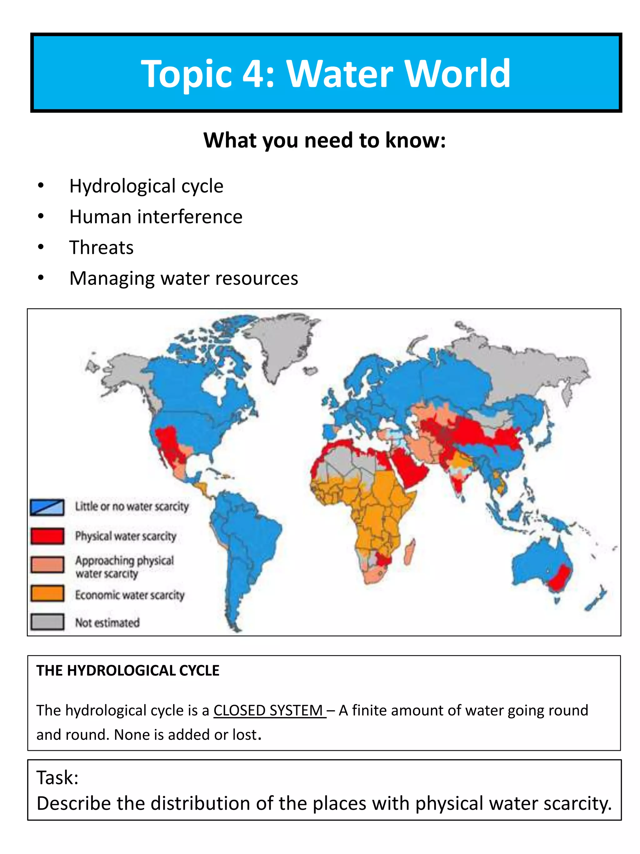 Topic 4: Water World
What you need to know:
• Hydrological cycle
• Human interference
• Threats
• Managing water resources
Task:
Describe the distribution of the places with physical water scarcity.
THE HYDROLOGICAL CYCLE
The hydrological cycle is a CLOSED SYSTEM – A finite amount of water going round
and round. None is added or lost.
 