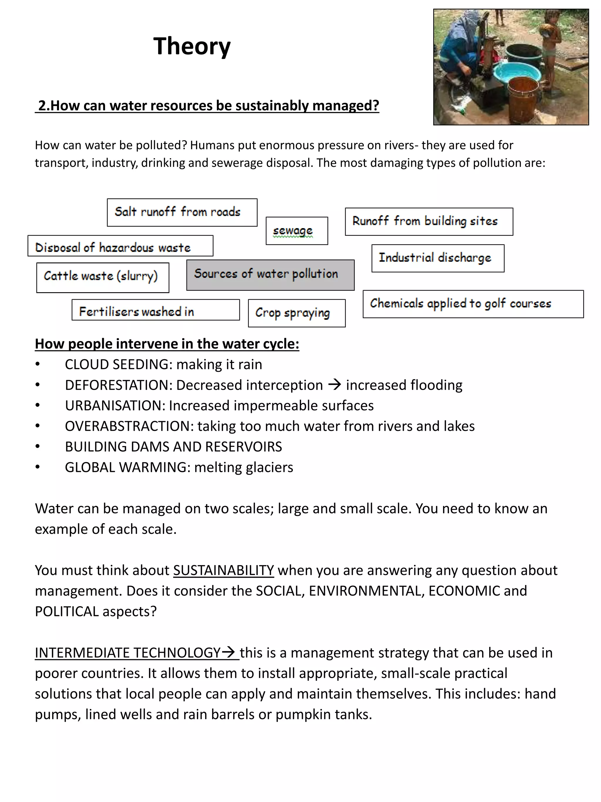 Theory
2.How can water resources be sustainably managed?
How can water be polluted? Humans put enormous pressure on rivers- they are used for
transport, industry, drinking and sewerage disposal. The most damaging types of pollution are:
How people intervene in the water cycle:
• CLOUD SEEDING: making it rain
• DEFORESTATION: Decreased interception  increased flooding
• URBANISATION: Increased impermeable surfaces
• OVERABSTRACTION: taking too much water from rivers and lakes
• BUILDING DAMS AND RESERVOIRS
• GLOBAL WARMING: melting glaciers
Water can be managed on two scales; large and small scale. You need to know an
example of each scale.
You must think about SUSTAINABILITY when you are answering any question about
management. Does it consider the SOCIAL, ENVIRONMENTAL, ECONOMIC and
POLITICAL aspects?
INTERMEDIATE TECHNOLOGY this is a management strategy that can be used in
poorer countries. It allows them to install appropriate, small-scale practical
solutions that local people can apply and maintain themselves. This includes: hand
pumps, lined wells and rain barrels or pumpkin tanks.
 