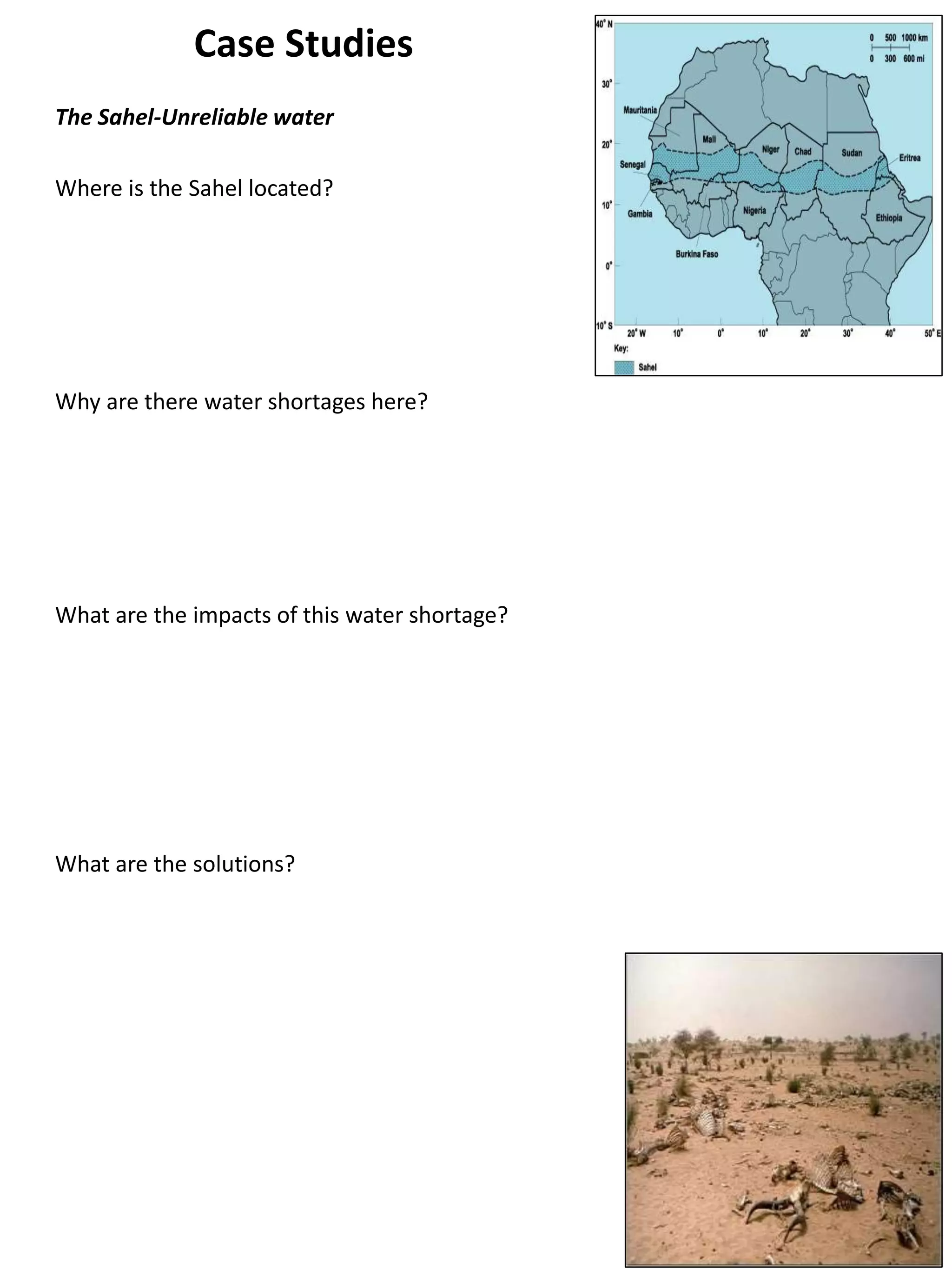 Case Studies
The Sahel-Unreliable water
Where is the Sahel located?
Why are there water shortages here?
What are the impacts of this water shortage?
What are the solutions?
 