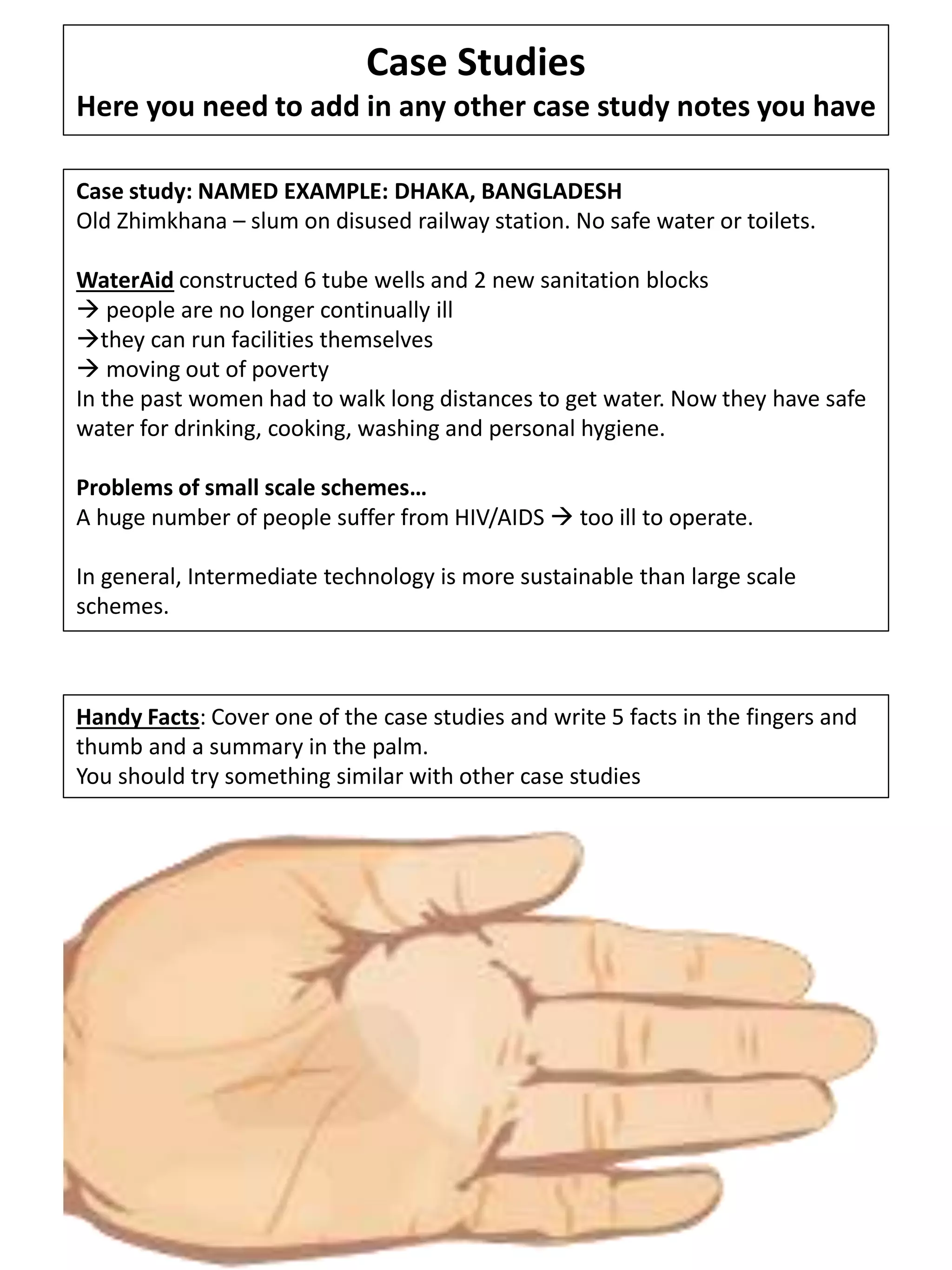Case Studies
Here you need to add in any other case study notes you have
Case study: NAMED EXAMPLE: DHAKA, BANGLADESH
Old Zhimkhana – slum on disused railway station. No safe water or toilets.
WaterAid constructed 6 tube wells and 2 new sanitation blocks
 people are no longer continually ill
they can run facilities themselves
 moving out of poverty
In the past women had to walk long distances to get water. Now they have safe
water for drinking, cooking, washing and personal hygiene.
Problems of small scale schemes…
A huge number of people suffer from HIV/AIDS  too ill to operate.
In general, Intermediate technology is more sustainable than large scale
schemes.
Handy Facts: Cover one of the case studies and write 5 facts in the fingers and
thumb and a summary in the palm.
You should try something similar with other case studies
 