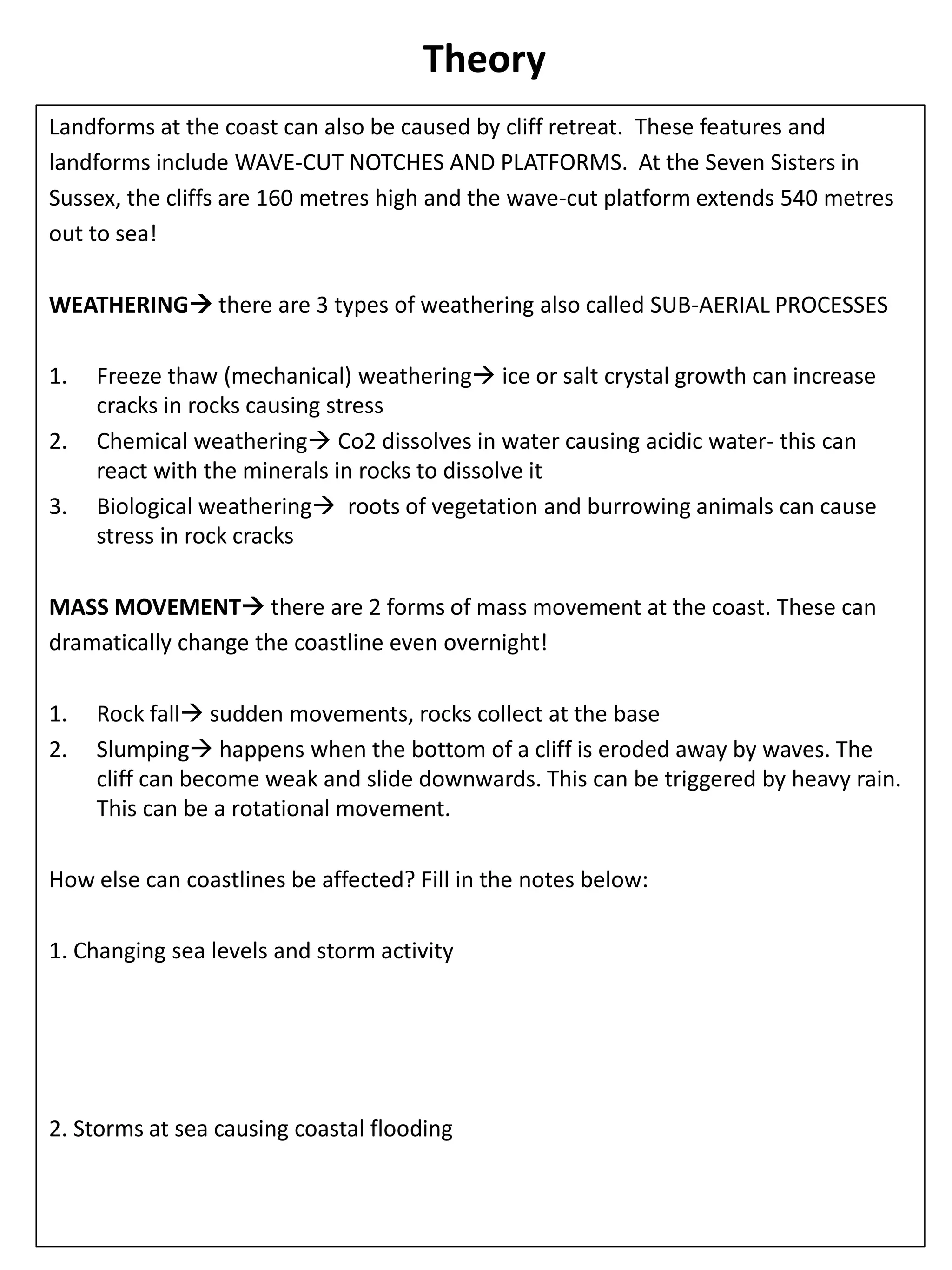 Theory
Landforms at the coast can also be caused by cliff retreat. These features and
landforms include WAVE-CUT NOTCHES AND PLATFORMS. At the Seven Sisters in
Sussex, the cliffs are 160 metres high and the wave-cut platform extends 540 metres
out to sea!
WEATHERING there are 3 types of weathering also called SUB-AERIAL PROCESSES
1. Freeze thaw (mechanical) weathering ice or salt crystal growth can increase
cracks in rocks causing stress
2. Chemical weathering Co2 dissolves in water causing acidic water- this can
react with the minerals in rocks to dissolve it
3. Biological weathering roots of vegetation and burrowing animals can cause
stress in rock cracks
MASS MOVEMENT there are 2 forms of mass movement at the coast. These can
dramatically change the coastline even overnight!
1. Rock fall sudden movements, rocks collect at the base
2. Slumping happens when the bottom of a cliff is eroded away by waves. The
cliff can become weak and slide downwards. This can be triggered by heavy rain.
This can be a rotational movement.
How else can coastlines be affected? Fill in the notes below:
1. Changing sea levels and storm activity
2. Storms at sea causing coastal flooding
 