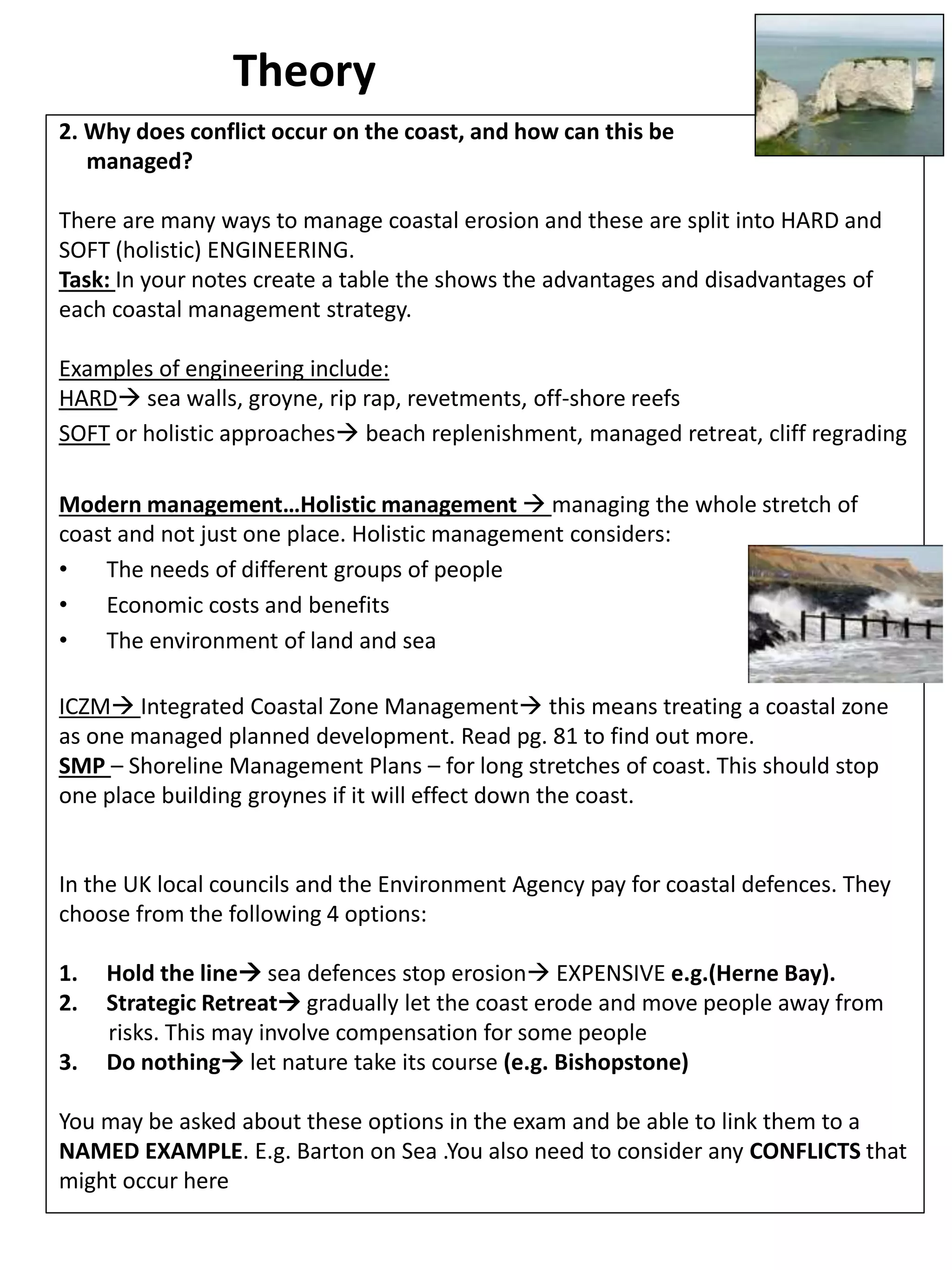 Theory
2. Why does conflict occur on the coast, and how can this be
managed?
There are many ways to manage coastal erosion and these are split into HARD and
SOFT (holistic) ENGINEERING.
Task: In your notes create a table the shows the advantages and disadvantages of
each coastal management strategy.
Examples of engineering include:
HARD sea walls, groyne, rip rap, revetments, off-shore reefs
SOFT or holistic approaches beach replenishment, managed retreat, cliff regrading
Modern management…Holistic management  managing the whole stretch of
coast and not just one place. Holistic management considers:
• The needs of different groups of people
• Economic costs and benefits
• The environment of land and sea
ICZM Integrated Coastal Zone Management this means treating a coastal zone
as one managed planned development. Read pg. 81 to find out more.
SMP – Shoreline Management Plans – for long stretches of coast. This should stop
one place building groynes if it will effect down the coast.
In the UK local councils and the Environment Agency pay for coastal defences. They
choose from the following 4 options:
1. Hold the line sea defences stop erosion EXPENSIVE e.g.(Herne Bay).
2. Strategic Retreat gradually let the coast erode and move people away from
risks. This may involve compensation for some people
3. Do nothing let nature take its course (e.g. Bishopstone)
You may be asked about these options in the exam and be able to link them to a
NAMED EXAMPLE. E.g. Barton on Sea .You also need to consider any CONFLICTS that
might occur here
 