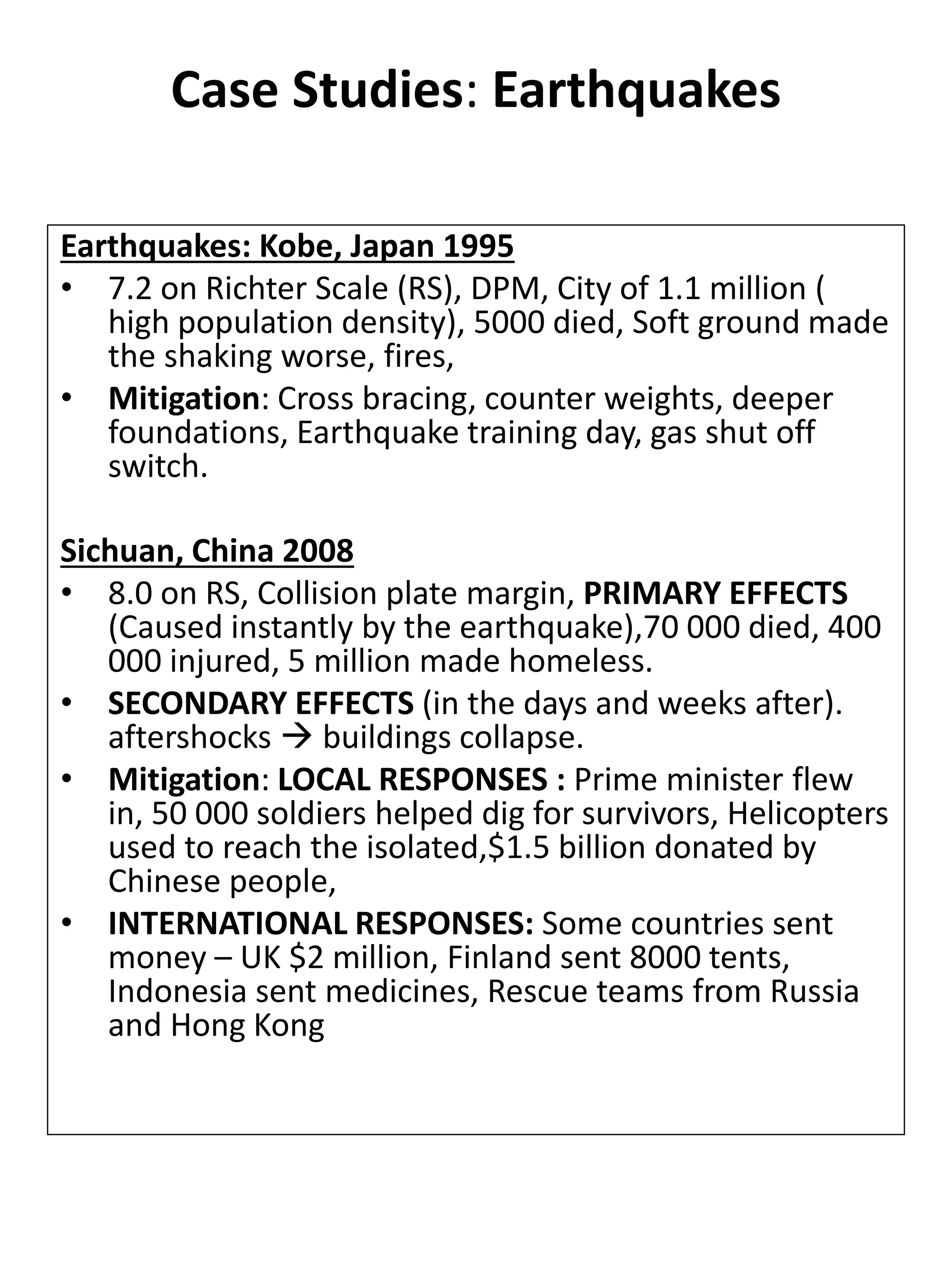 Case Studies: Earthquakes
Earthquakes: Kobe, Japan 1995
• 7.2 on Richter Scale (RS), DPM, City of 1.1 million (
high population density), 5000 died, Soft ground made
the shaking worse, fires,
• Mitigation: Cross bracing, counter weights, deeper
foundations, Earthquake training day, gas shut off
switch.
Sichuan, China 2008
• 8.0 on RS, Collision plate margin, PRIMARY EFFECTS
(Caused instantly by the earthquake),70 000 died, 400
000 injured, 5 million made homeless.
• SECONDARY EFFECTS (in the days and weeks after).
aftershocks  buildings collapse.
• Mitigation: LOCAL RESPONSES : Prime minister flew
in, 50 000 soldiers helped dig for survivors, Helicopters
used to reach the isolated,$1.5 billion donated by
Chinese people,
• INTERNATIONAL RESPONSES: Some countries sent
money – UK $2 million, Finland sent 8000 tents,
Indonesia sent medicines, Rescue teams from Russia
and Hong Kong
 